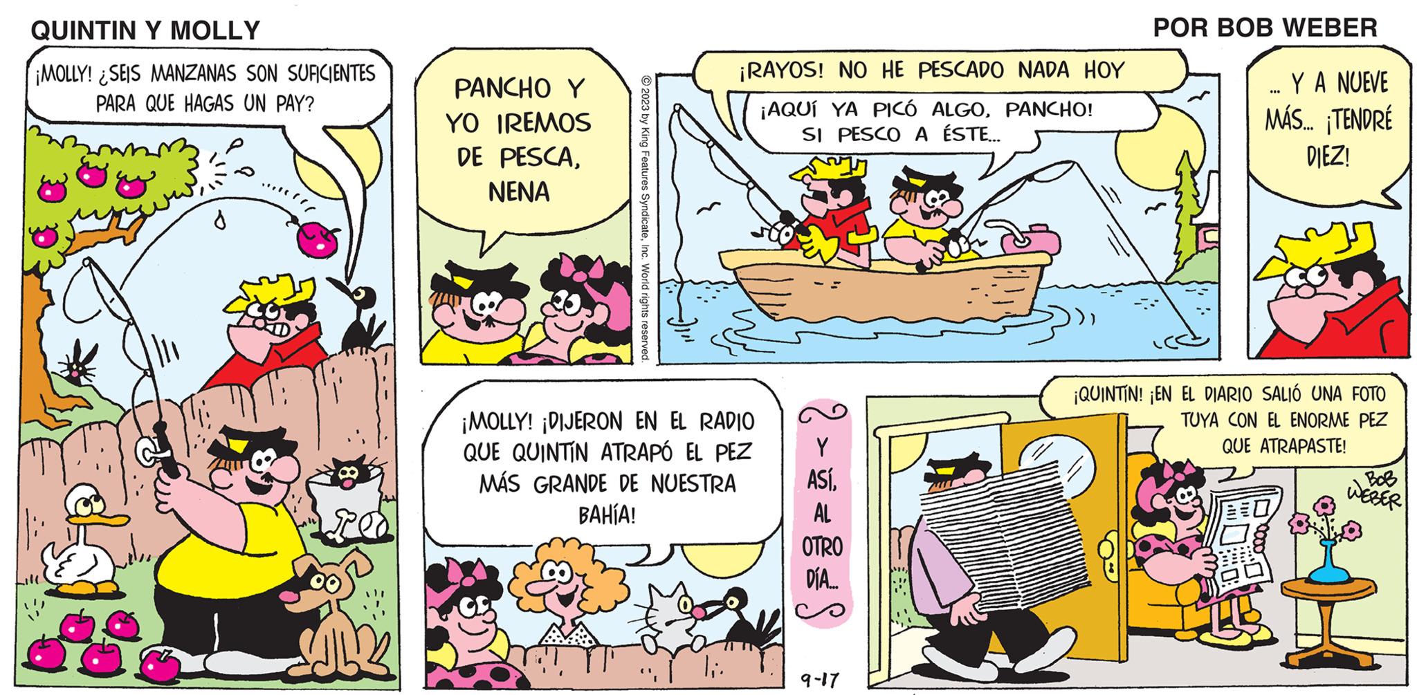Watercraft OCR: QUINTIN Y MOLLY ¡MOLLY! SEIS MANZANAS SON SUFICIENTES PARA QUE HAGAS UN PAY? PANCHO Y IREMOS PESCANENA YO DE © 2023 by King Features SyndicateInc. World rights reserved. ¡RAYOS! NO HE PESCADO NADA HOY ¡AQUÍ YA PICÓ ALGOPANCHO! SI PESCO A ÉSTE... ¡MOLLY! ¡DIJERON EN EL RADIO QUE QUINTIN ATRAPÓ EL PEZ MÁS GRANDE DE NUESTRA BAHÍA! |;. ASÍAL OTRO DÍA.... 9-17 POR BOB WEBER YA NUEVE MÁS... ¡TENDRÉ DIEZ! *** ¡QUINTIN! ¡EN EL DIARIO SALIÓ UNA FOTO TUYA CON EL ENORME PEZ QUE ATRAPASTE! WEBER QUINTIN Y MOLLY ¡ MOLLY ! SEIS MANZANAS SON SUFICIENTES PARA QUE HAGAS UN PAY ? PANCHO Y IREMOS PESCANENA YO DE © 2023 by King Features SyndicateInc. World rights reserved . ¡ RAYOS ! NO HE PESCADO NADA HOY ¡ AQUÍ YA PICÓ ALGOPANCHO ! SI PESCO A ÉSTE ... ¡ MOLLY ! ¡ DIJERON EN EL RADIO QUE QUINTIN ATRAPÓ EL PEZ MÁS GRANDE DE NUESTRA BAHÍA ! | ;. ASÍAL OTRO DÍA .... 9-17 POR BOB WEBER YA NUEVE MÁS ... ¡ TENDRÉ DIEZ ! *** ¡ QUINTIN ! ¡ EN EL DIARIO SALIÓ UNA FOTO TUYA CON EL ENORME PEZ QUE ATRAPASTE ! WEBER