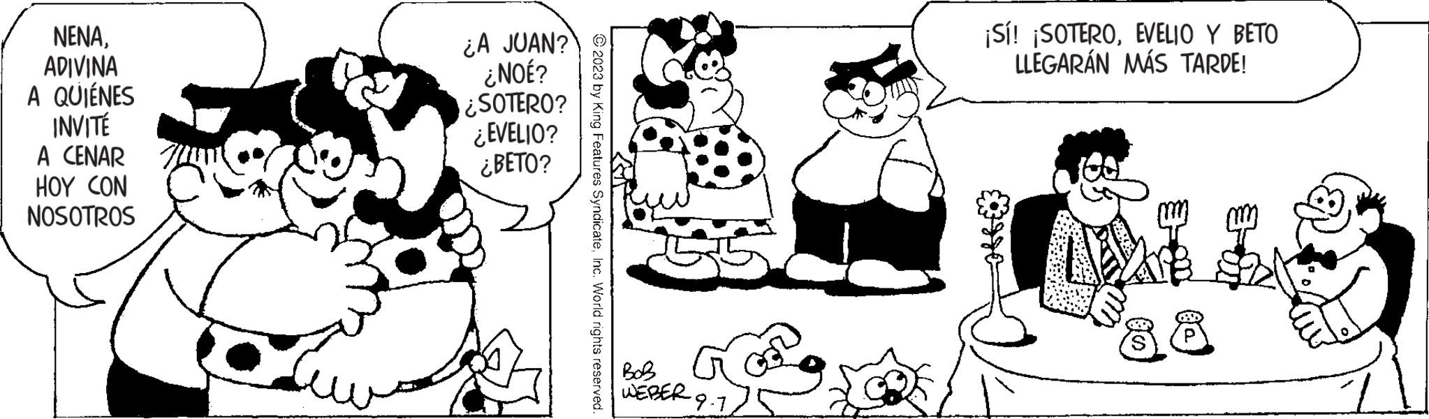 Human OCR: NENAADIVINA A QUIÉNES INVITÉ A CENAR HOY CON NOSOTROS ¿A JUAN? ¿NOÉ? ¿SOTERO? ¿EVELIO? ¿BETO? © 2023 by King Features SyndicateInc. World rights reserved. BOB WEBER. ·9·1EVELIO Y BETO LLEGARÁN MÁS TARDE! (D) NENAADIVINA A QUIÉNES INVITÉ A CENAR HOY CON NOSOTROS ¿ A JUAN ? ¿ NOÉ ? ¿ SOTERO ? ¿ EVELIO ? ¿ BETO ? © 2023 by King Features SyndicateInc. World rights reserved . BOB WEBER . · 9 · 1¡ Sí ! ¡ SOTEROEVELIO Y BETO LLEGARÁN MÁS TARDE ! ( D )