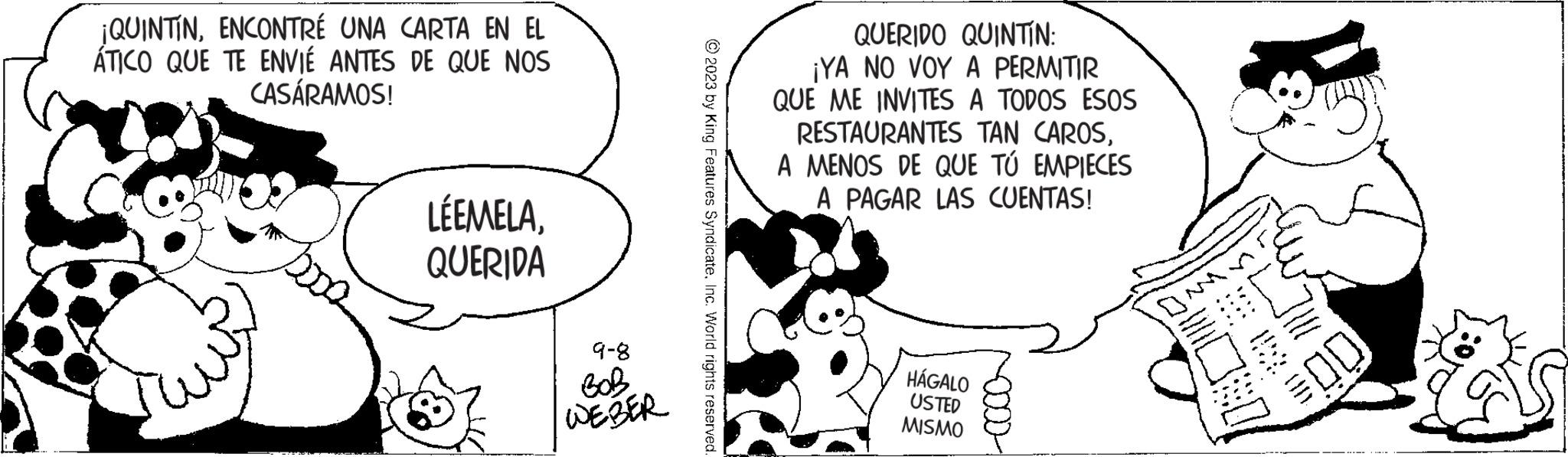 Happy OCR: ¡QUINTINENCONTRÉ UNA CARTA EN EL ÁTICO QUE TE ENVIÉ ANTES DE QUE NOS CASÁRAMOS! LÉEMELAQUERIDA 9-8 WEBER ?2023 by King Features SyndicateInc. World rights reserved. QUERIDO QUINTÍN: ¡YA NO VOY A PERMITIR QUE ME INVITES A TODOS ESOS RESTAURANTES TAN CAROSA MENOS DE QUE TÚ EMPIECES A PAGAR LAS CUENTAS! HÁGALO USTED MISMO 200 SE OD I!!! 00 ¡ QUINTINENCONTRÉ UNA CARTA EN EL ÁTICO QUE TE ENVIÉ ANTES DE QUE NOS CASÁRAMOS ! LÉEMELAQUERIDA 9-8 WEBER ?2023 by King Features SyndicateInc. World rights reserved . QUERIDO QUINTÍN : ¡ YA NO VOY A PERMITIR QUE ME INVITES A TODOS ESOS RESTAURANTES TAN CAROSA MENOS DE QUE TÚ EMPIECES A PAGAR LAS CUENTAS ! HÁGALO USTED MISMO 200 SE OD I !!! 00