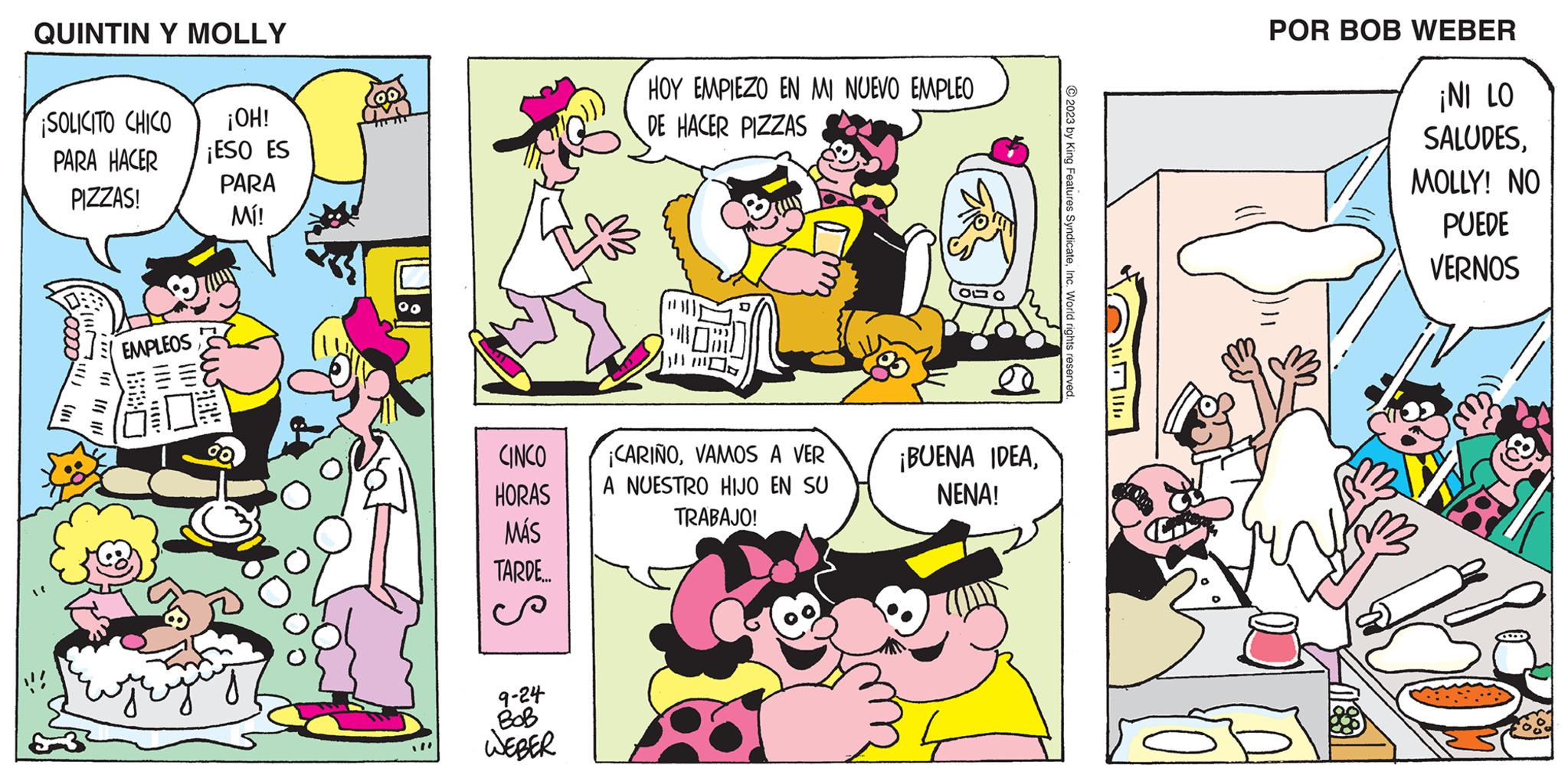 Art OCR: QUINTIN Y MOLLY ¡SOLICITO CHICO PARA HACER PIZZAS! !!!) | ||| || ! EMPLEOS 880 |||| (III ¡OH! ¡ESO ES PARA MI! 00 CINCO HORAS MÁS TARDE... 9-24 BOB WEBER HOY EMPIEZO EN MI NUEVO EMPLEO DE HACER PIZZAS MOR 111111 ¡CARIÑOVAMOS A VER A NUESTRO HIJO EN SU TRABAJO! ???? ¡BUENA IDEANENA! © 2023 by King Features SyndicateInc. World rights reserved. POR BOB WEBER 180 ¡NI LO SALUDESMOLLY! NO PUEDE VERNOS QUINTIN Y MOLLY ¡ SOLICITO CHICO PARA HACER PIZZAS ! !!! ) | ||| || ! EMPLEOS 880 |||| ( III ¡ OH ! ¡ ESO ES PARA MI ! 00 CINCO HORAS MÁS TARDE ... 9-24 BOB WEBER HOY EMPIEZO EN MI NUEVO EMPLEO DE HACER PIZZAS MOR 111111 ¡ CARIÑOVAMOS A VER A NUESTRO HIJO EN SU TRABAJO ! ???? ¡ BUENA IDEANENA ! © 2023 by King Features SyndicateInc. World rights reserved . POR BOB WEBER 180 ¡ NI LO SALUDESMOLLY ! NO PUEDE VERNOS