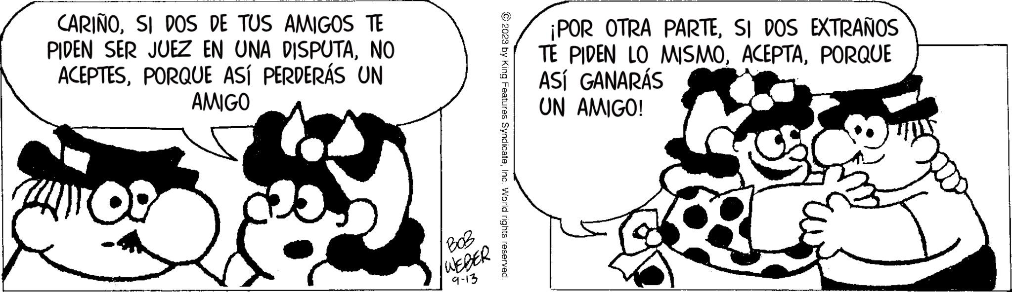 Monochrome OCR: CARIÑOSI DOS DE TUS AMIGOS TE PIDEN SER JUEZ EN UNA DISPUTANO ACEPTESPORQUE ASÍ PERDERÁS UN AMIGO 09 BOB WEDER 9-13 © 2023 by King Features SyndicateInc. World rights reserved. ¡POR OTRA PARTESI DOS EXTRAÑOS TE PIDEN LO MISMOPORQUE ASÍ GANARÁS UN AMIGO! CARIÑOSI DOS DE TUS AMIGOS TE PIDEN SER JUEZ EN UNA DISPUTANO ACEPTESPORQUE ASÍ PERDERÁS UN AMIGO 09 BOB WEDER 9-13 © 2023 by King Features SyndicateInc. World rights reserved . ¡ POR OTRA PARTESI DOS EXTRAÑOS TE PIDEN LO MISMOPORQUE ASÍ GANARÁS UN AMIGO !