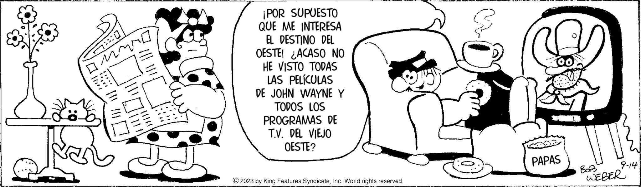 Organism OCR: *0 ||| Kon ¡POR SUPUESTO QUE ME INTERESA EL DESTINO DEL OESTE! ACASO NO HE VISTO TODAS LAS PELÍCULAS DE JOHN WAYNE Y TODOS LOS PROGRAMAS DE T.V. DEL VIEJO OESTE? © 2023 by King Features SyndicateInc. World rights reserved. PAPAS 9-14 ??? WEBER * 0 ||| Kon ¡ POR SUPUESTO QUE ME INTERESA EL DESTINO DEL OESTE ! ACASO NO HE VISTO TODAS LAS PELÍCULAS DE JOHN WAYNE Y TODOS LOS PROGRAMAS DE T.V. DEL VIEJO OESTE ? © 2023 by King Features SyndicateInc. World rights reserved . PAPAS 9-14 ??? WEBER