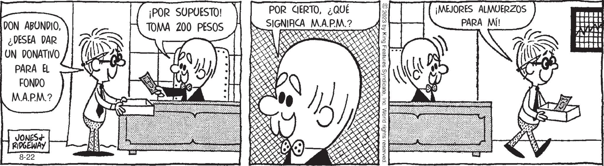 Font OCR: DON ABUNDIO¿DESEA DAR UN DONATIVO PARA EL FONDO M.A.P.M.? JONES+ RIDGEWAY 8-22 HOZ?? ¡POR SUPUESTO! TOMA 200 PESOS POR CIERTO¿QUÉ SIGNIFICA M.A.P.M.? 13. © 2023 by King Features SyndicateInc. World rights reserved. D ¡MEJORES ALMUERZOS PARA MÍ! 885 LUISITIN RUSSEN. ?? ??=P20M DON ABUNDIO¿ DESEA DAR UN DONATIVO PARA EL FONDO M.A.P.M. ? JONES + RIDGEWAY 8-22 HOZ ?? ¡ POR SUPUESTO ! TOMA 200 PESOS POR CIERTO¿ QUÉ SIGNIFICA M.A.P.M. ? 13 . © 2023 by King Features SyndicateInc. World rights reserved . D ¡ MEJORES ALMUERZOS PARA MÍ ! 885 LUISITIN RUSSEN . ?? ?? = P20M