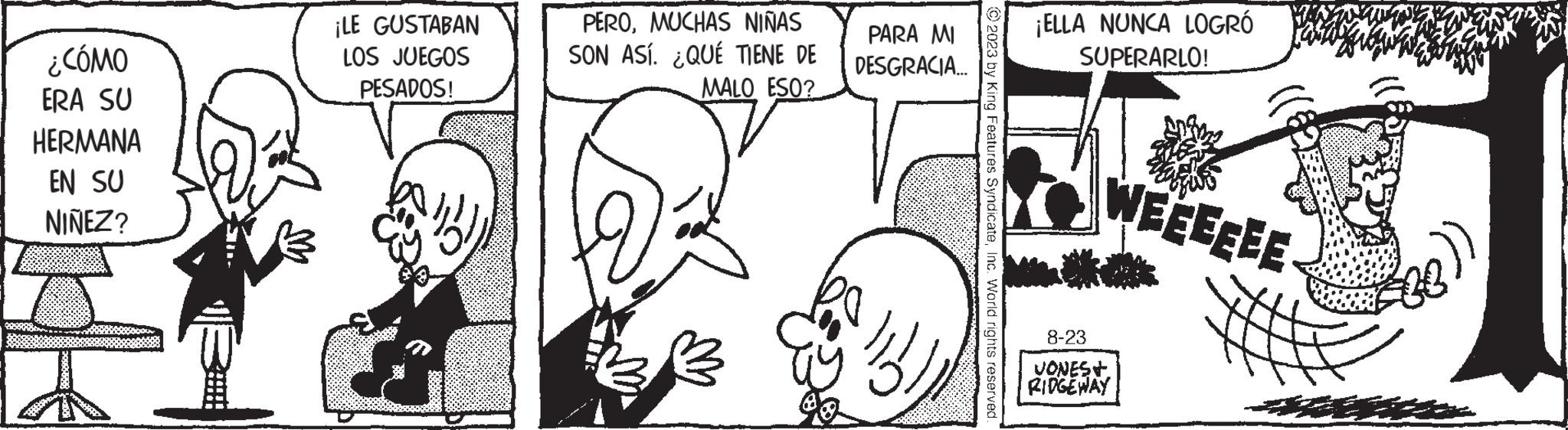 Human OCR: ¿CÓMO ERA SU HERMANA EN SU NIÑEZ? ¡LE GUSTABAN LOS JUEGOS PESADOS! ? PEROMUCHAS NIÑAS PARA MI SON ASÍ. ¿QUÉ TIENE DE DESGRACIA... MALO ESO? 89 %)Inc. World rights reserved. ¡ELLA NUNCA LOGRÓ SUPERARLO! WEEEEEE 8-23 VONES+ RIDGEWAY ¿ CÓMO ERA SU HERMANA EN SU NIÑEZ ? ¡ LE GUSTABAN LOS JUEGOS PESADOS ! ? PEROMUCHAS NIÑAS PARA MI SON ASÍ . ¿ QUÉ TIENE DE DESGRACIA ... MALO ESO ? 89 % )© 2023 by King Features SyndicateInc. World rights reserved . ¡ ELLA NUNCA LOGRÓ SUPERARLO ! WEEEEEE 8-23 VONES + RIDGEWAY