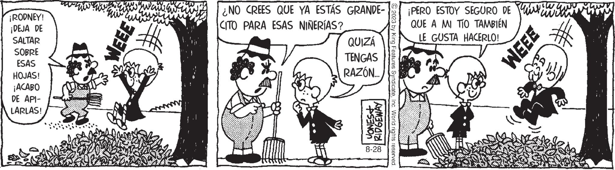 Line OCR: ¡RODNEY! ¡DEJA DE SALTAR SOBRE ESAS HOJAS! ¡ACABO DE API- LARLAS! ???? WEEE ? ¿NO CREES QUE YA ESTÁS GRANDE- CITO PARA ESAS NIÑERÍAS? QUIZÁ TENGAS RAZÓN... JONES+ RIDGEWAY 8-28 © 2023 by King Features SyndicateInc. World rights reserved. ¡PERO ESTOY SEGURO DE QUE A MI TÍO TAMBIÉN LE GUSTA HACERLO! wan WEEE Re ¡ RODNEY ! ¡ DEJA DE SALTAR SOBRE ESAS HOJAS ! ¡ ACABO DE API LARLAS ! ???? WEEE ? ¿ NO CREES QUE YA ESTÁS GRANDE CITO PARA ESAS NIÑERÍAS ? QUIZÁ TENGAS RAZÓN ... JONES + RIDGEWAY 8-28 © 2023 by King Features SyndicateInc. World rights reserved . ¡ PERO ESTOY SEGURO DE QUE A MI TÍO TAMBIÉN LE GUSTA HACERLO ! wan WEEE Re