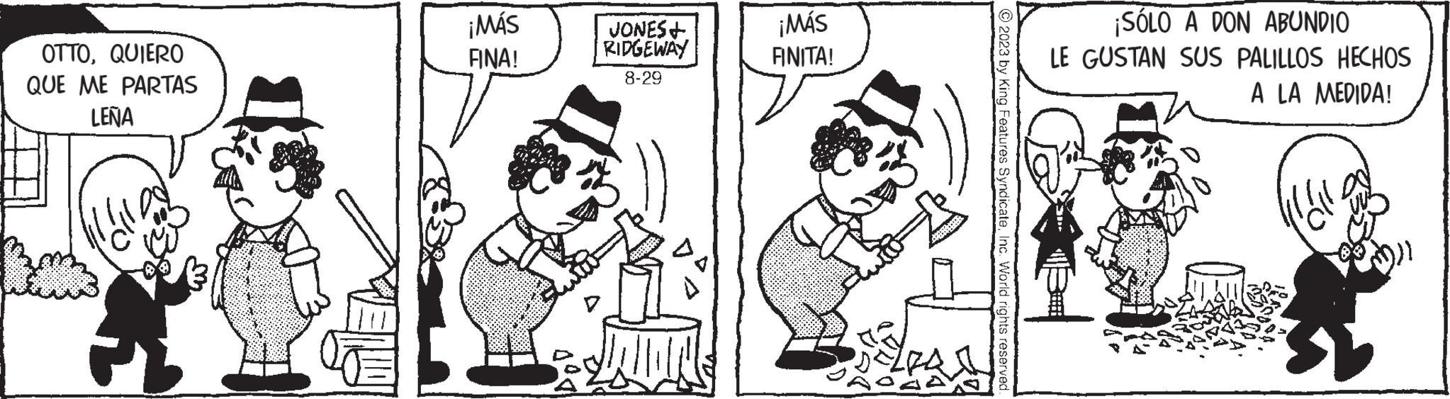 Illustration OCR: OTTOQUIERO QUE ME PARTAS LEÑA ¡MÁS FINA! JONES+ RIDGEWAY 8-29 ¡MÁS FINITA! © 2023 by King Features SyndicateInc. World rights reserved. ¡SÓLO A DON ABUNDIO LE GUSTAN SUS PALILLOS HECHOS A LA MEDIDA! Wall OTTOQUIERO QUE ME PARTAS LEÑA ¡ MÁS FINA ! JONES + RIDGEWAY 8-29 ¡ MÁS FINITA ! © 2023 by King Features SyndicateInc. World rights reserved . ¡ SÓLO A DON ABUNDIO LE GUSTAN SUS PALILLOS HECHOS A LA MEDIDA ! Wall