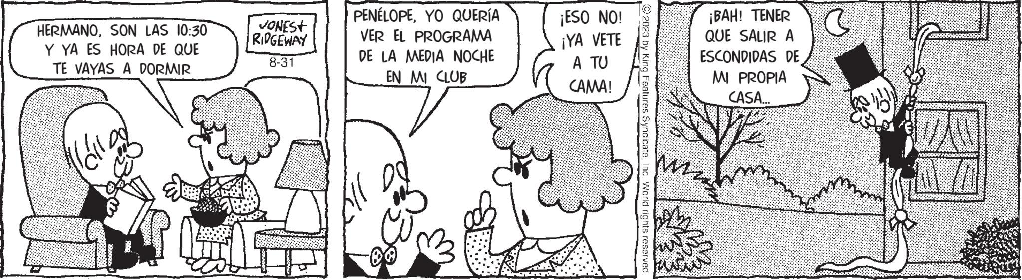 Interaction OCR: HERMANOSON LAS 10:30 Y YA ES HORA DE QUE TE VAYAS A DORMIR l'all JONEST RIDGEWAY 8-31 PENÉLOPEYO QUERÍA VER EL PROGRAMA DE LA MEDIA NOCHE EN MI CLUB ¡ESO NO! ¡YA VETE A TU CAMA! © 2023 by King Features SyndicateInc. World rights reserved. ¡BAH! TENER QUE SALIR A ESCONDIDAS DE MI PROPIA CASA... mar C WAW HERMANOSON LAS 10:30 Y YA ES HORA DE QUE TE VAYAS A DORMIR l'all JONEST RIDGEWAY 8-31 PENÉLOPEYO QUERÍA VER EL PROGRAMA DE LA MEDIA NOCHE EN MI CLUB ¡ ESO NO ! ¡ YA VETE A TU CAMA ! © 2023 by King Features SyndicateInc. World rights reserved . ¡ BAH ! TENER QUE SALIR A ESCONDIDAS DE MI PROPIA CASA ... mar C WAW