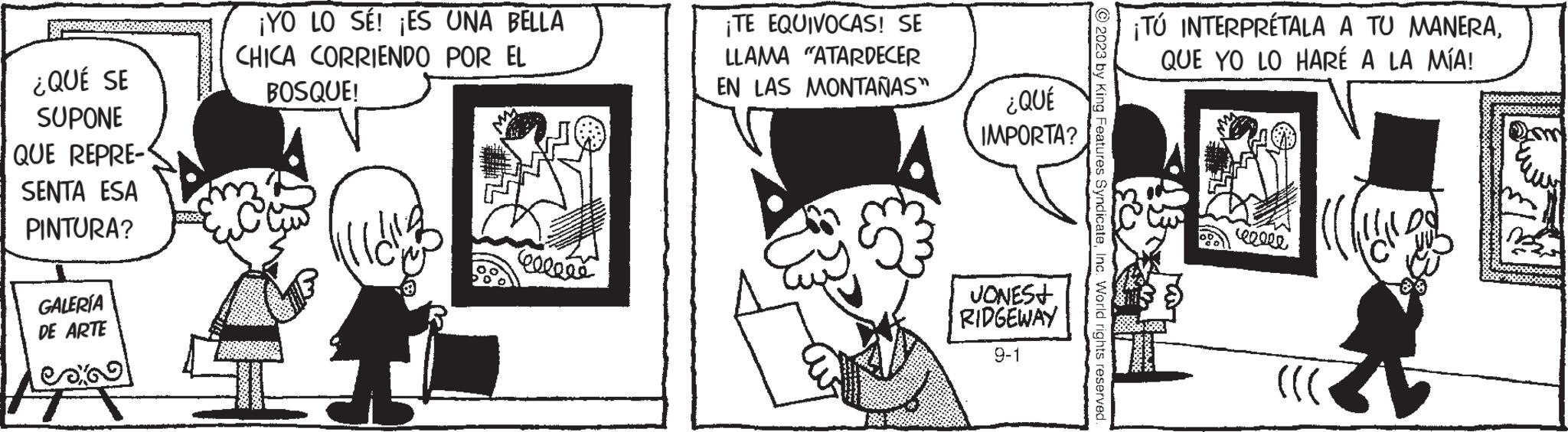 Rectangle OCR: ¿QUÉ SE SUPONE QUE REPRE- SENTA ESA PINTURA? GALERÍA DE ARTE ¡YO LO SÉ! ¡ES UNA BELLA CHICA CORRIENDO POR EL BOSQUE! celene ¡TE EQUIVOCAS! SE LLAMA "ATARDECER EN LAS MONTAÑAS” ** ¿QUÉ IMPORTA? JONES+ RIDGEWAY 9-1 © 2023 by King Features SyndicateInc. World rights reserved. ¡TÚ INTERPRÉTALA A TU MANERAQUE YO LO HARÉ A LA MÍA! 23 wolle ((( Il Do ¿ QUÉ SE SUPONE QUE REPRE SENTA ESA PINTURA ? GALERÍA DE ARTE ¡ YO LO SÉ ! ¡ ES UNA BELLA CHICA CORRIENDO POR EL BOSQUE ! celene ¡ TE EQUIVOCAS ! SE LLAMA " ATARDECER EN LAS MONTAÑAS ” ** ¿ QUÉ IMPORTA ? JONES + RIDGEWAY 9-1 © 2023 by King Features SyndicateInc. World rights reserved . ¡ TÚ INTERPRÉTALA A TU MANERAQUE YO LO HARÉ A LA MÍA ! 23 wolle ( ( ( Il Do