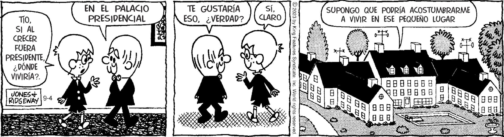 Black-and-white OCR: TíoSI AL CRECER FUERA PRESIDENTE¿DÓNDE VIVIRÍA?. JONES+ RIDGEWAY 9-4 EN EL PALACIO PRESIDENCIAL 2 TE GUSTARÍA ESO¿VERDAD? SíCLARO © 2023 by King Features SyndicateInc. World rights reserved. 2000 SUPONGO QUE PODRÍA ACOSTUMBRARME A VIVIR EN ESE PEQUEÑO LUGAR 6? ?? 8.88 88 888 TíoSI AL CRECER FUERA PRESIDENTE¿ DÓNDE VIVIRÍA ?. JONES + RIDGEWAY 9-4 EN EL PALACIO PRESIDENCIAL 2 TE GUSTARÍA ESO¿ VERDAD ? SíCLARO © 2023 by King Features SyndicateInc. World rights reserved . 2000 SUPONGO QUE PODRÍA ACOSTUMBRARME A VIVIR EN ESE PEQUEÑO LUGAR 6 ? ? ? 8.88 88 888