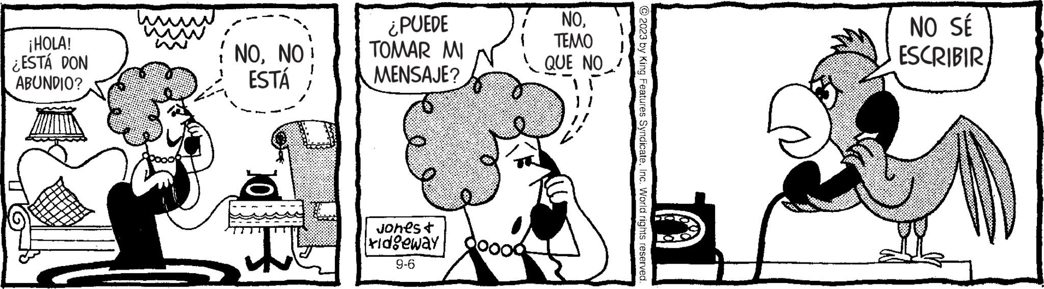 Illustration OCR: ¡HOLA! ¿ESTÁ DON ABUNDIO? wwww NONO ESTÁ ¿PUEDE TOMAR MI MENSAJE? Jones t ridgeway 9-6 NOTEMO QUE NO © 2023 by King Features SyndicateInc. World rights reserved. NO SÉ ESCRIBIR ¡ HOLA ! ¿ ESTÁ DON ABUNDIO ? wwww NONO ESTÁ ¿ PUEDE TOMAR MI MENSAJE ? Jones t ridgeway 9-6 NOTEMO QUE NO © 2023 by King Features SyndicateInc. World rights reserved . NO SÉ ESCRIBIR