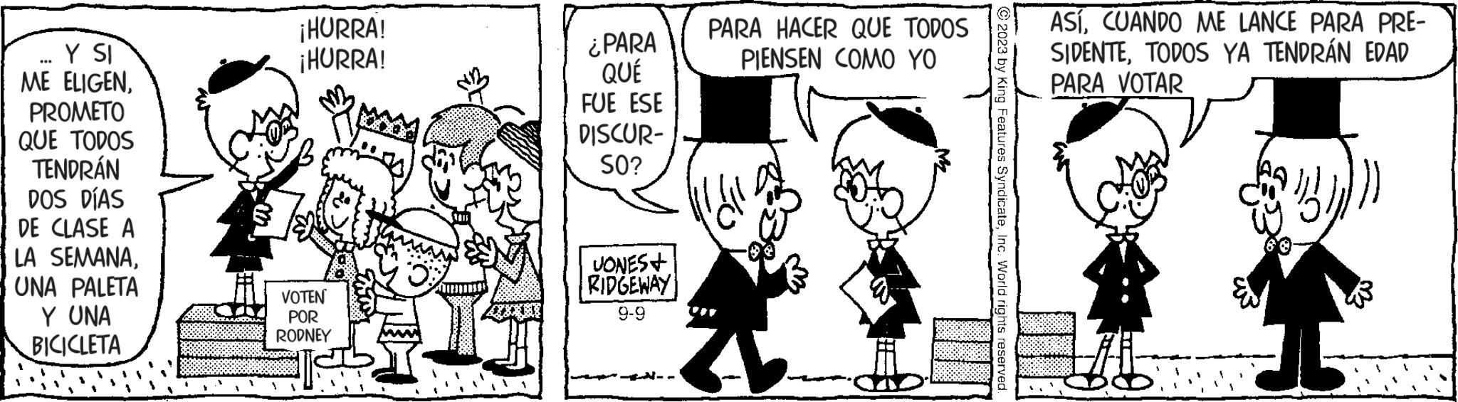 Line OCR: Y SI ME ELIGENPROMETO QUE TODOS TENDRÁN DOS DÍAS DE CLASE A LA SEMANAUNA PALETA Y UNA BICICLETA ¡HURRA! ¡HURRA! VOTEN POR RODNEY ¿PARA QUÉ FUE ESE DISCUR- SO? JONES+ RIDGEWAY 9-9 PARA HACER QUE TODOS PIENSEN COMO YO © 2023 by King Features SyndicateInc. World rights reserved. ASÍCUANDO ME LANCE PARA PRE- SIDENTETODOS YA TENDRÁN EDAD PARA VOTAR ? Y SI ME ELIGENPROMETO QUE TODOS TENDRÁN DOS DÍAS DE CLASE A LA SEMANAUNA PALETA Y UNA BICICLETA ¡ HURRA ! ¡ HURRA ! VOTEN POR RODNEY ¿ PARA QUÉ FUE ESE DISCUR SO ? JONES + RIDGEWAY 9-9 PARA HACER QUE TODOS PIENSEN COMO YO © 2023 by King Features SyndicateInc. World rights reserved . ASÍCUANDO ME LANCE PARA PRE SIDENTETODOS YA TENDRÁN EDAD PARA VOTAR ?