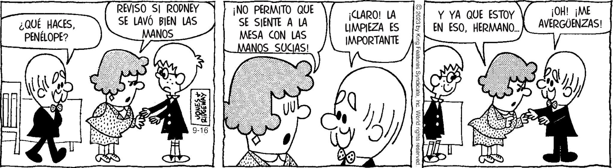 Organism OCR: ¿QUÉ HACESPENÉLOPE? k REVISO SI RODNEY SE LAVO BIEN LAS MANOS 1 ZAN JONES + RIDGEWAY 9-16 ¡NO PERMITO QUE SE SIENTE A LA MESA CON LAS MANOS SUCIAS! ¡CLARO! LA LIMPIEZA ES IMPORTANTE ia © 2023 by King Features SyndicateInc. World rights reserved Y YA QUE ESTOY EN ESOHERMANO... ¡OH! ¡ME AVERGÜENZAS! ¿ QUÉ HACESPENÉLOPE ? k REVISO SI RODNEY SE LAVO BIEN LAS MANOS 1 ZAN JONES + RIDGEWAY 9-16 ¡ NO PERMITO QUE SE SIENTE A LA MESA CON LAS MANOS SUCIAS ! ¡ CLARO ! LA LIMPIEZA ES IMPORTANTE ia © 2023 by King Features SyndicateInc. World rights reserved Y YA QUE ESTOY EN ESOHERMANO ... ¡ OH ! ¡ ME AVERGÜENZAS !