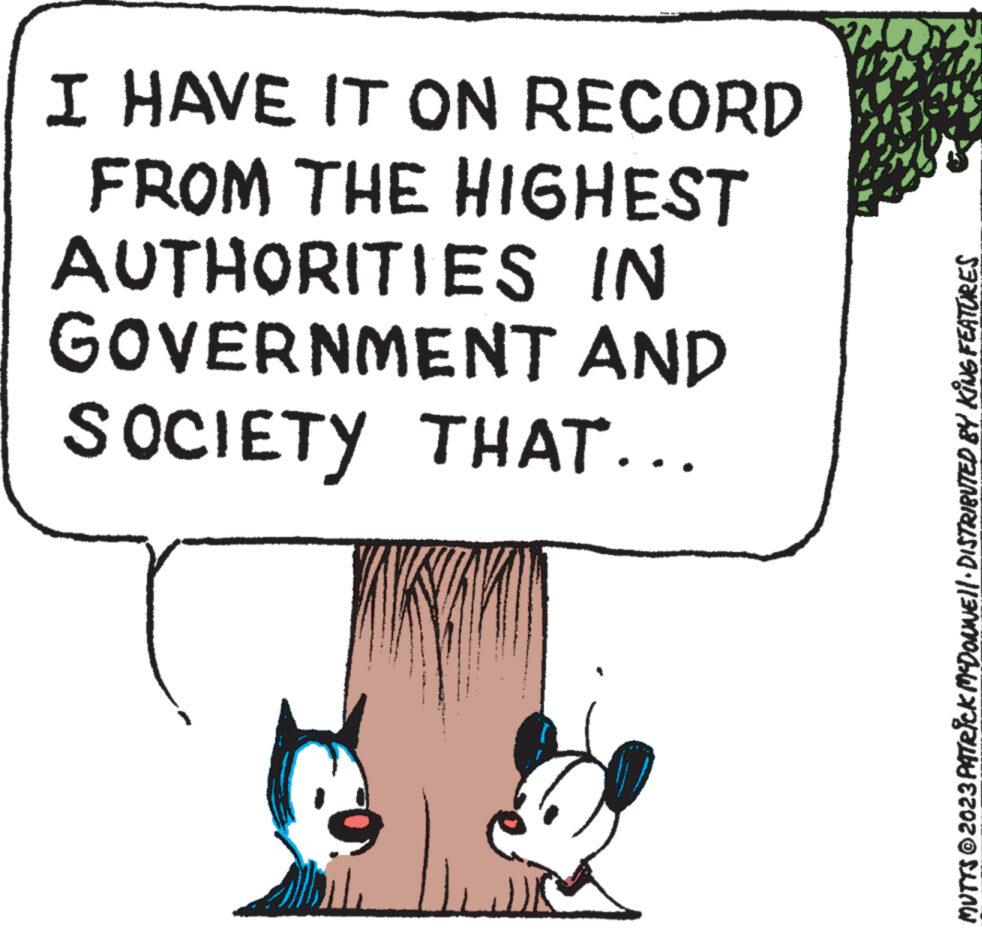 Art OCR: I HAVE IT ON RECORD FROM THE HIGHEST AUTHORITIES IN GOVERNMENT AND SOCIETY THAT... LS MUTTS © 2023 PATRICK MCDONWE||· DISTRIBUTED BY KING FEATURES I HAVE IT ON RECORD FROM THE HIGHEST AUTHORITIES IN GOVERNMENT AND SOCIETY THAT ... LS MUTTS © 2023 PATRICK MCDONWE || · DISTRIBUTED BY KING FEATURES