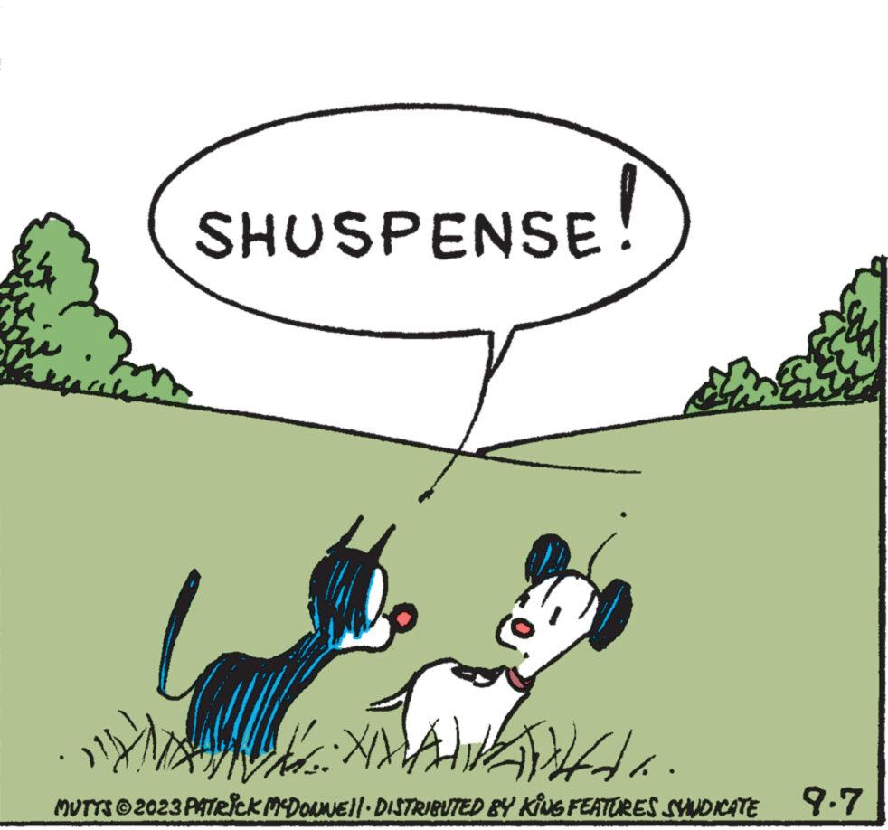 Rectangle OCR: SHUSPENSE! da. MUTTS © 2023 PATRICK MCDONNE||· DISTRIBUTED BY KING FEATURES SYNDICATE 9.7 SHUSPENSE ! da . MUTTS © 2023 PATRICK MCDONNE || · DISTRIBUTED BY KING FEATURES SYNDICATE 9.7