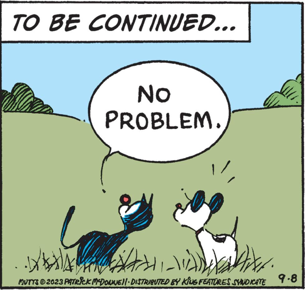 Art OCR: TO BE CONTINUED... No PROBLEM ww wwwww 14 ?????? . MUTTS © 2023 PATRICK MCDONNE||· DISTRIBUTED BY KING FEATURES SYNDICATE 9.8 TO BE CONTINUED ... No PROBLEM ww wwwww 14 ?????? . MUTTS © 2023 PATRICK MCDONNE || · DISTRIBUTED BY KING FEATURES SYNDICATE 9.8