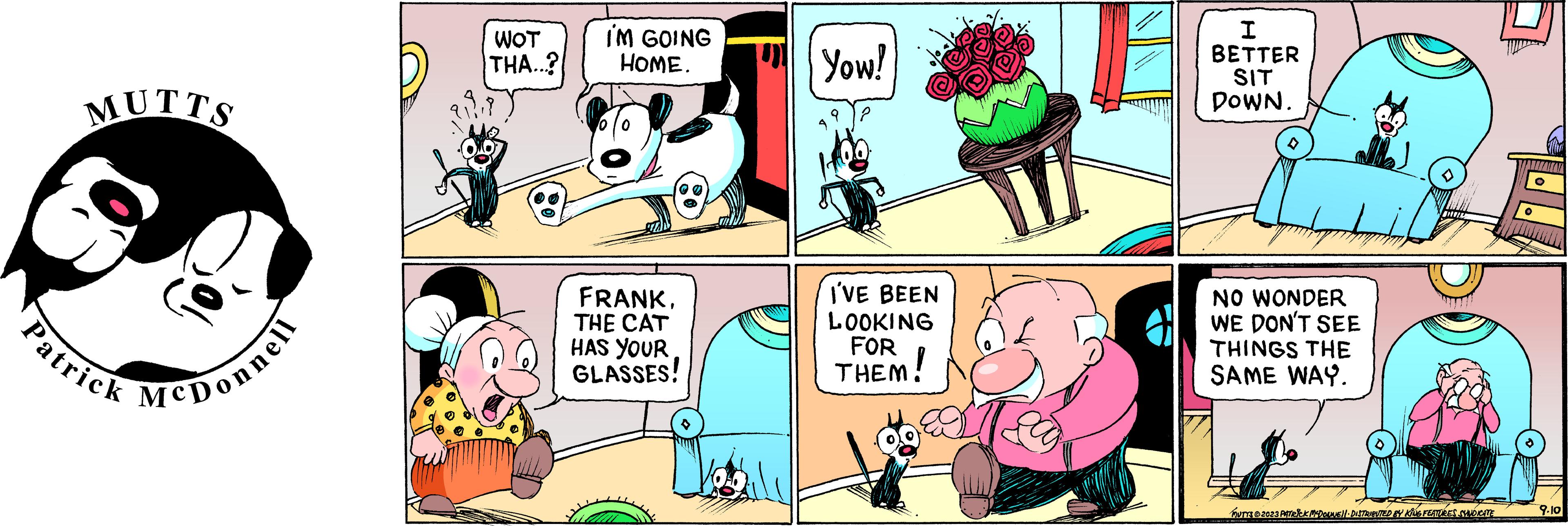Pink OCR: MUTTS Patrick McDonnell WOT THA...? I'M GOING HOME. FRANKTHE CAT HAS YOUR GLASSES! Yow! I'VE BEEN LOOKING FOR THEM WICEI BETTER SIT DOWN. i NO WONDER WE DON'T SEE THINGS THE SAME WAY. MUTYS 2023 PATRICK MCDOUNE!!· DISTRIBUTED BY KING FEATURES SYNDICATE O O 9.10 MUTTS Patrick McDonnell WOT THA ... ? I'M GOING HOME . FRANKTHE CAT HAS YOUR GLASSES ! Yow ! I'VE BEEN LOOKING FOR THEM WICEI BETTER SIT DOWN . i NO WONDER WE DON'T SEE THINGS THE SAME WAY . MUTYS 2023 PATRICK MCDOUNE !! · DISTRIBUTED BY KING FEATURES SYNDICATE O O 9.10