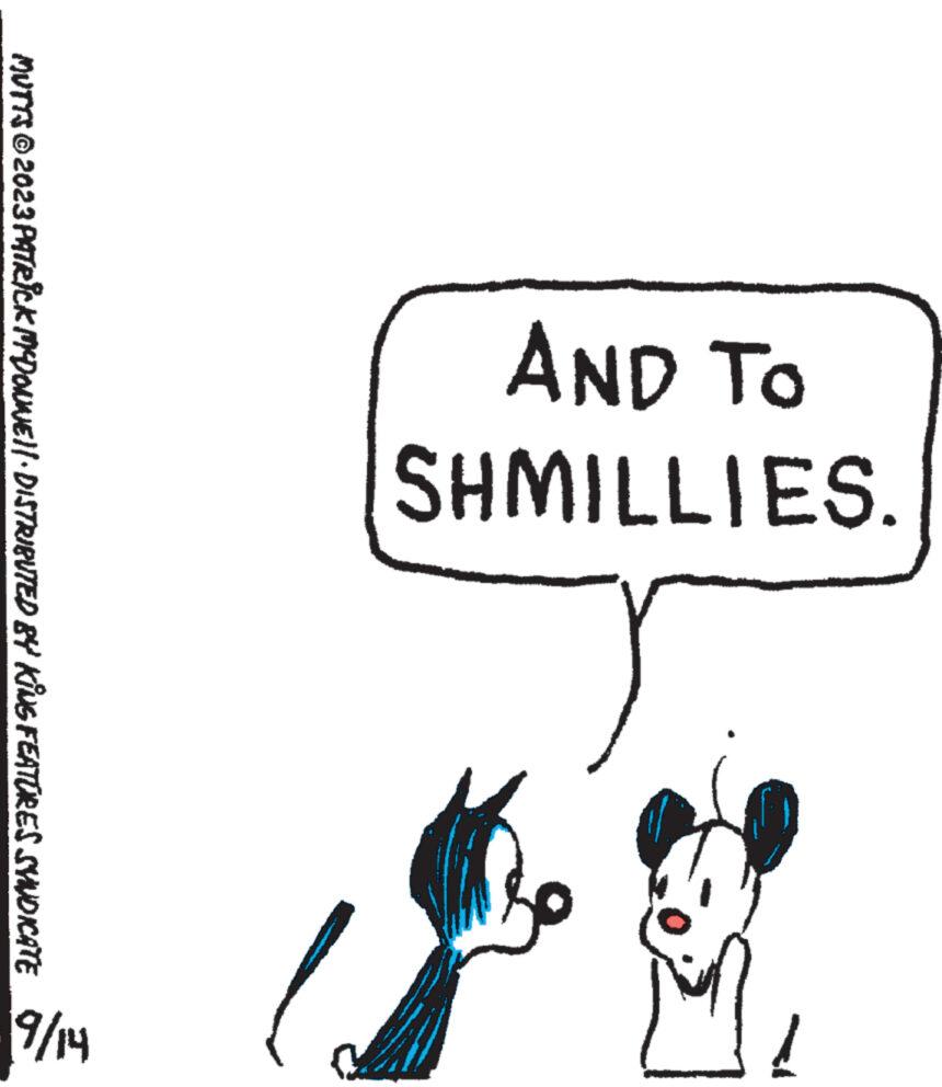 Happy OCR: AND TO SHMILLIES. S www. Ï MUTTS © 2023 PATRICK MYDONNE||· DISTRIBUTED BY KING FEATURES SYNDICATE hl/b AND TO SHMILLIES . S www . Ï MUTTS © 2023 PATRICK MYDONNE || · DISTRIBUTED BY KING FEATURES SYNDICATE hl / b