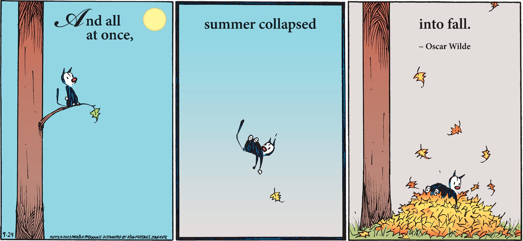 Fiction OCR: 9.24 And all at once4 MUTTS ©2023 PATRICK MCDONNE||· DISTRIBUTED BY KINS FEATURES SYNDICATE summer collapsed ? into fall. - Oscar Wilde 473 9.24 And all at once4 MUTTS © 2023 PATRICK MCDONNE || · DISTRIBUTED BY KINS FEATURES SYNDICATE summer collapsed ? into fall . - Oscar Wilde 473