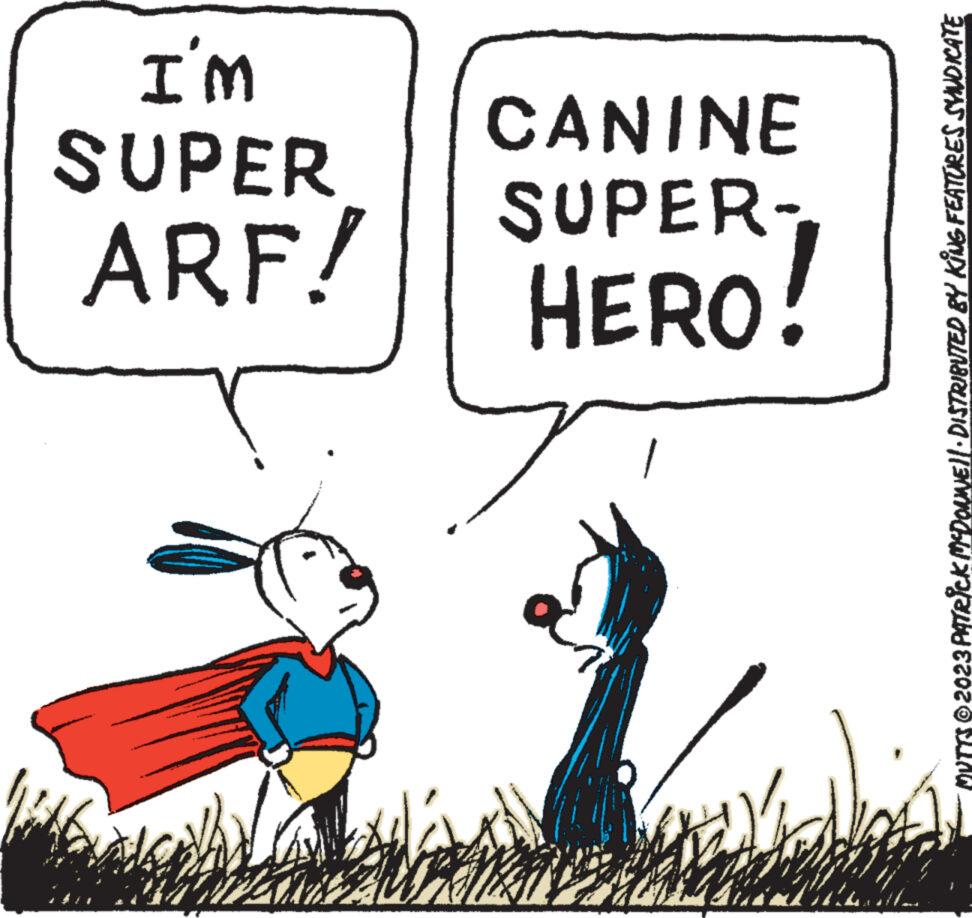 Line OCR: ARF! SUPER I'M HERO! SUPER- CANINE MVTTS © 2023 PATRICK MCDONNE||· DISTRIBUTED BY KING FEATURES SYNDICATE ARF ! SUPER I'M HERO ! SUPER CANINE MVTTS © 2023 PATRICK MCDONNE || · DISTRIBUTED BY KING FEATURES SYNDICATE
