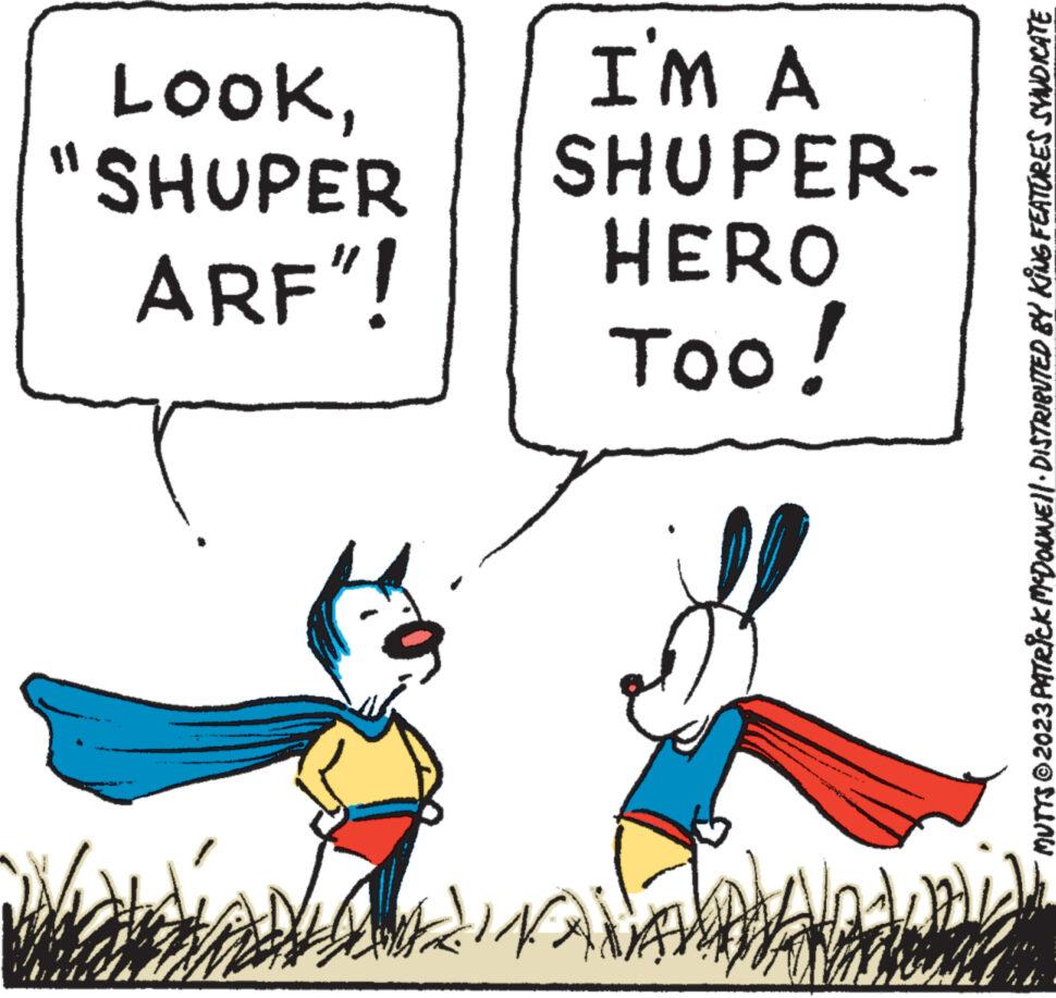 Happy OCR: LOOK"SHUPER ARF"! Beya I'M A SHUPER- HERO Too! JINAMA bd Rahal 14 MUTTS © 2023 PATRICK MCDONNE||· DISTRIBUTED BY KING FEATURES SYNDICATE LOOK" SHUPER ARF " ! Beya I'M A SHUPER HERO Too ! JINAMA bd Rahal 14 MUTTS © 2023 PATRICK MCDONNE || · DISTRIBUTED BY KING FEATURES SYNDICATE