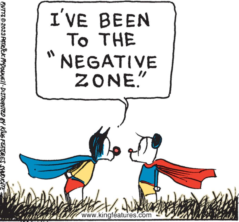 Illustration OCR: I'VE BEEN NEGATIVE TO THE ZONE." t/2/ www.kingfeatures.com App 15 MUTTS © 2023 PATRICK MCDONWEI|· DISTRIBUTED BY KING FEATURES SYNDICATE R HOHEN I'VE BEEN NEGATIVE TO THE ZONE . " t / 2 / www.kingfeatures.com App 15 MUTTS © 2023 PATRICK MCDONWEI | · DISTRIBUTED BY KING FEATURES SYNDICATE R HOHEN