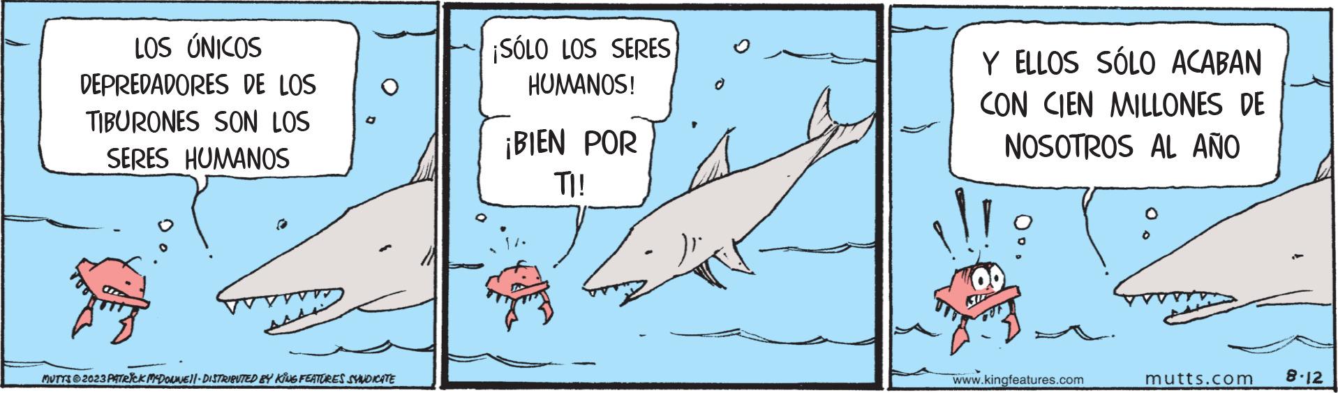 Adaptation OCR: LOS ÚNICOS DEPREDADORES DE LOS TIBURONES SON LOS SERES HUMANOS MUTTS2023 PATRICK MCDONNE||- DISTRIBUTED BY KING FEATURES SYNDICATE ¡SÓLO LOS SERES HUMANOS! ¡BIEN POR TI! Y ELLOS SÓLO ACABAN CON CIEN MILLONES DE NOSOTROS AL AÑO www.kingfeatures.com mutts.com 8-12 LOS ÚNICOS DEPREDADORES DE LOS TIBURONES SON LOS SERES HUMANOS MUTTS2023 PATRICK MCDONNE || - DISTRIBUTED BY KING FEATURES SYNDICATE ¡ SÓLO LOS SERES HUMANOS ! ¡ BIEN POR TI ! Y ELLOS SÓLO ACABAN CON CIEN MILLONES DE NOSOTROS AL AÑO www.kingfeatures.com mutts.com 8-12