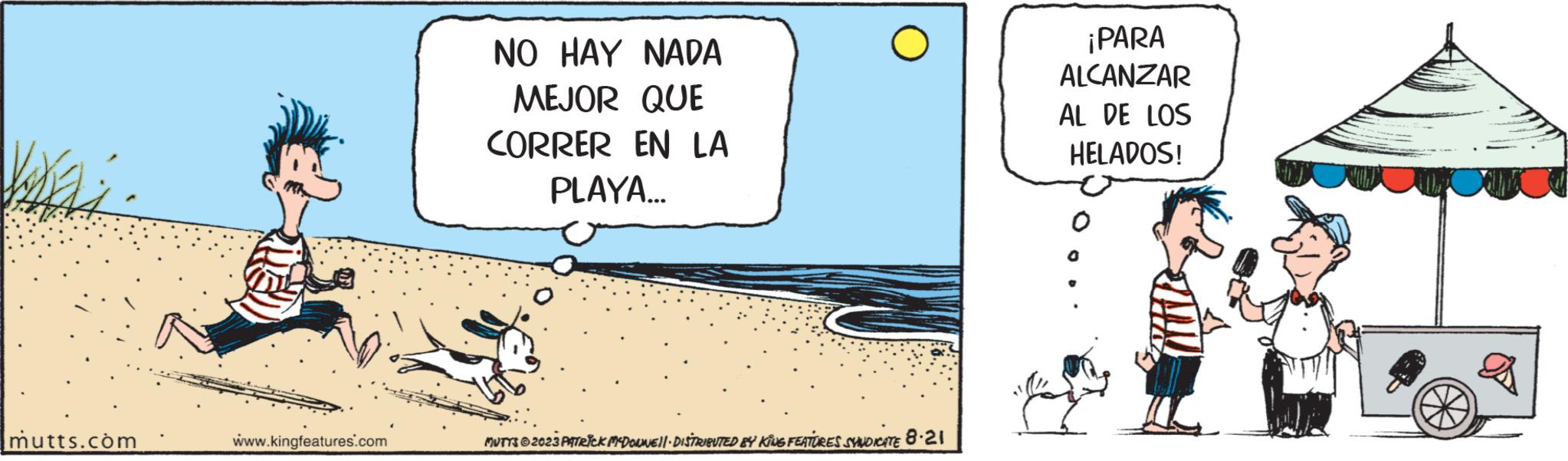 Fiction OCR: mutts.com www.kingfeatures.com NO HAY NADA MEJOR QUE CORRER EN LA PLAYA... MUTTS ©2023 PATRICK MDOUNE||· DISTRIBUTED BY KiNG FEATURES SYNDICATE 8.21 ¡PARA ALCANZAR AL DE LOS HELADOS! mutts.com www.kingfeatures.com NO HAY NADA MEJOR QUE CORRER EN LA PLAYA ... MUTTS © 2023 PATRICK MDOUNE || · DISTRIBUTED BY KiNG FEATURES SYNDICATE 8.21 ¡ PARA ALCANZAR AL DE LOS HELADOS !
