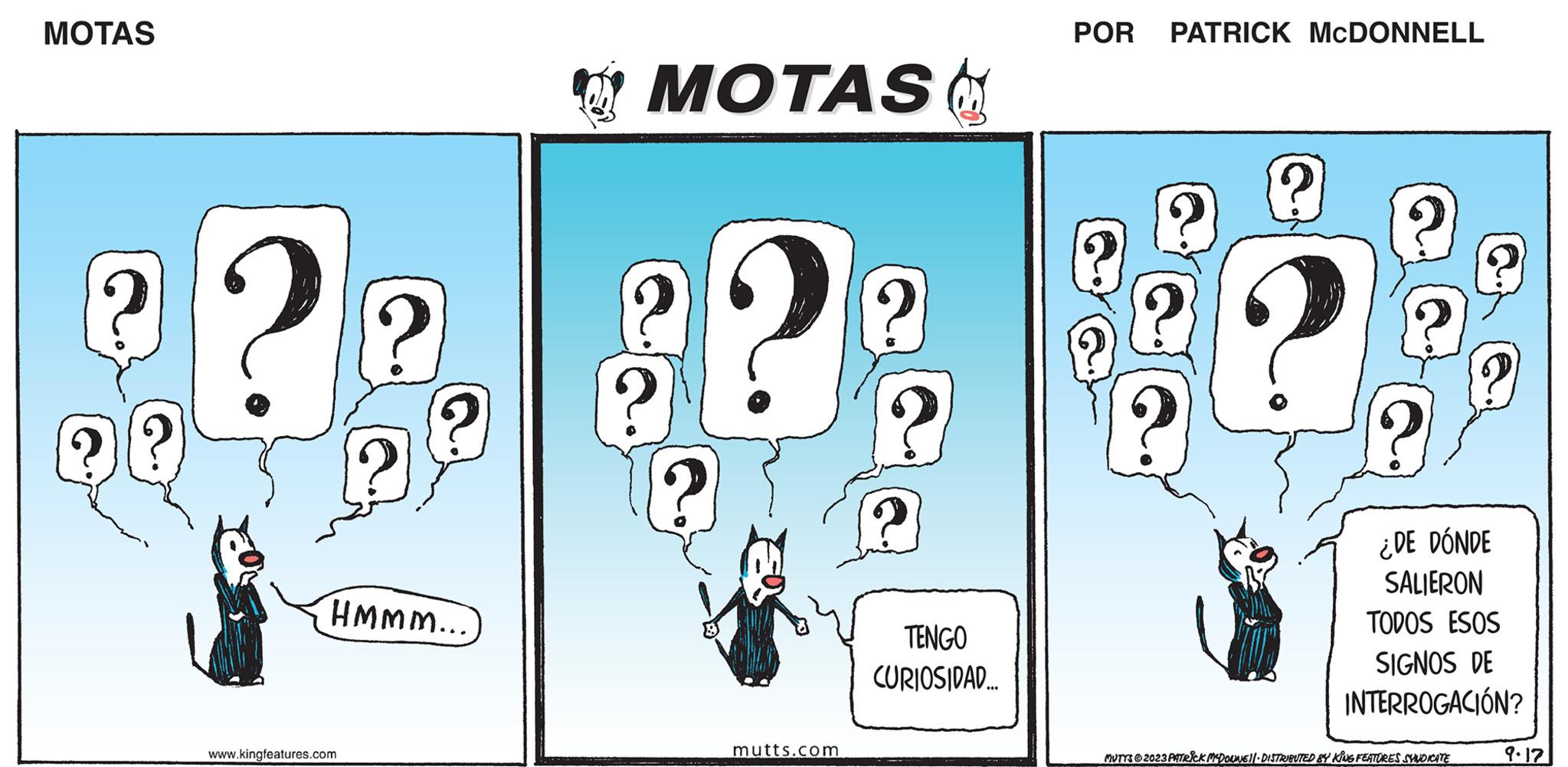 Graphics OCR: MOTAS (? ?? 2 HMMM... www.kingfeatures.com MOTAS & ? ? MON mutts.com ? : TENGO CURIOSIDAD... POR PATRICK MCDONNELL ? ? ? ¿DE DÓNDE SALIERON TODOS ESOS SIGNOS DE INTERROGACIÓN? MUTTS?2023 PATRICK MCDOUNE||- DISTRIBUTED BY KING FEATURES SYNDICATE 9.17 MOTAS ( ? ?? 2 HMMM ... www.kingfeatures.com MOTAS & ? ? MON mutts.com ? : TENGO CURIOSIDAD ... POR PATRICK MCDONNELL ? ? ? ¿ DE DÓNDE SALIERON TODOS ESOS SIGNOS DE INTERROGACIÓN ? MUTTS?2023 PATRICK MCDOUNE || - DISTRIBUTED BY KING FEATURES SYNDICATE 9.17