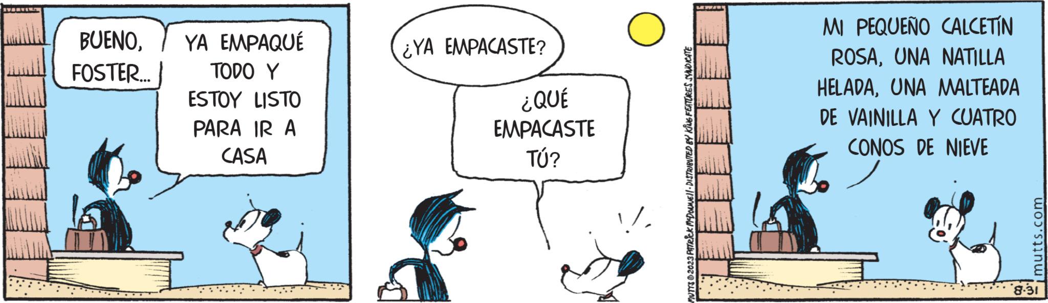 Rectangle OCR: BUENOFOSTER... YA EMPAQUÉ TODO Y ESTOY LISTO PARA IR A CASA ¿YA EMPACASTE? ¿QUÉ EMPACASTE TÚ? !UTYS 2023 PATRICK MCDONNE DISTRIBUTED BY KING FEATURES SYNDICATE MI PEQUEÑO CALCETIN ROSAUNA NATILLA HELADAUNA MALTEADA DE VAINILLA Y CUATRO CONOS DE NIEVE mutts.com 8.31 BUENOFOSTER ... YA EMPAQUÉ TODO Y ESTOY LISTO PARA IR A CASA ¿ YA EMPACASTE ? ¿ QUÉ EMPACASTE TÚ ? !UTYS 2023 PATRICK MCDONNE DISTRIBUTED BY KING FEATURES SYNDICATE MI PEQUEÑO CALCETIN ROSAUNA NATILLA HELADAUNA MALTEADA DE VAINILLA Y CUATRO CONOS DE NIEVE mutts.com 8.31