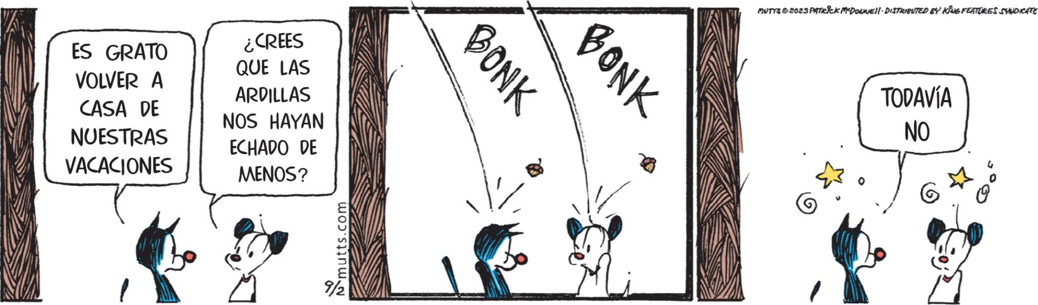 Happy OCR: ES GRATO VOLVER A CASA DE NUESTRAS VACACIONES ¿CREES QUE LAS ARDILLAS NOS HAYAN ECHADO DE MENOS? mutts.com 9/2 BONK BONK MUTTS2023 PATRICK MYDONNEll- DISTRIBUTED BY KING FEATURES SYNDICATE 0 TODAVÍA NO G ES GRATO VOLVER A CASA DE NUESTRAS VACACIONES ¿ CREES QUE LAS ARDILLAS NOS HAYAN ECHADO DE MENOS ? mutts.com 9/2 BONK BONK MUTTS2023 PATRICK MYDONNEll- DISTRIBUTED BY KING FEATURES SYNDICATE 0 TODAVÍA NO G