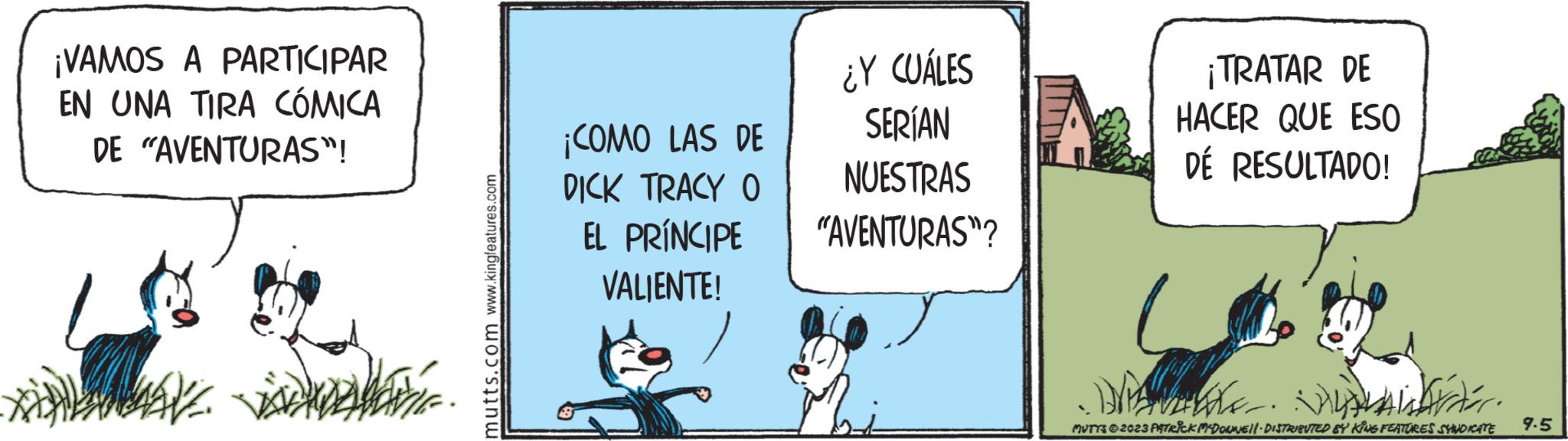 Illustration OCR: ¡VAMOS A PARTICIPAR EN UNA TIRA CÓMICA DE "AVENTURAS"! WAVE ISDEVENTE mutts.com www.kingfeatures.com ¡COMO LAS DE DICK TRACY O EL PRÍNCIPE VALIENTE! ¿Y CUÁLES SERÍAN NUESTRAS "AVENTURAS"? ¡TRATAR DE HACER QUE ESO DÉ RESULTADO! Darter. MUTTS © 2023 PATRICK MY DONNEll.· DISTRIBUTED BY KING FEATURES SYNDICATE 9.5 ¡ VAMOS A PARTICIPAR EN UNA TIRA CÓMICA DE " AVENTURAS " ! WAVE ISDEVENTE mutts.com www.kingfeatures.com ¡ COMO LAS DE DICK TRACY O EL PRÍNCIPE VALIENTE ! ¿ Y CUÁLES SERÍAN NUESTRAS " AVENTURAS " ? ¡ TRATAR DE HACER QUE ESO DÉ RESULTADO ! Darter . MUTTS © 2023 PATRICK MY DONNEll . · DISTRIBUTED BY KING FEATURES SYNDICATE 9.5