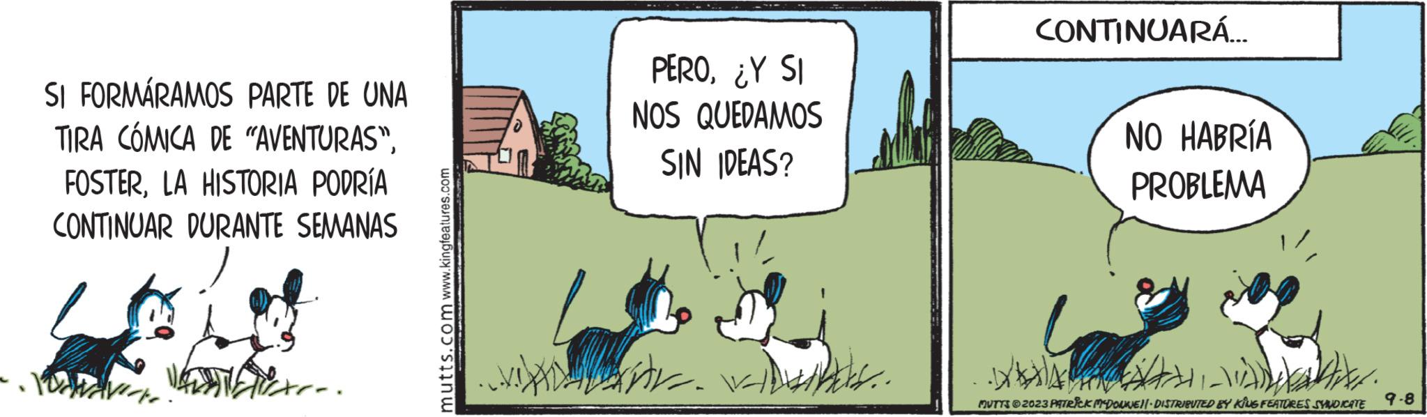 Grass OCR: SI FORMÁRAMOS PARTE DE UNA TIRA CÓMICA DE "AVENTURAS"LA HISTORIA PODRÍA CONTINUAR DURANTE SEMANAS You FAVE. mutts.com www.kingfeatures.com D PERO¿Y SI NOS QUEDAMOS SIN IDEAS? AD- ... CONTINUARÁ... NO HABRÍA PROBLEMA A MUTTS © 2023 PATRICK MCDONNELL DISTRIBUTED BY KING FEATURES SYNDICATE 9-8 SI FORMÁRAMOS PARTE DE UNA TIRA CÓMICA DE " AVENTURAS "LA HISTORIA PODRÍA CONTINUAR DURANTE SEMANAS You FAVE . mutts.com www.kingfeatures.com D PERO¿ Y SI NOS QUEDAMOS SIN IDEAS ? AD ... CONTINUARÁ ... NO HABRÍA PROBLEMA A MUTTS © 2023 PATRICK MCDONNELL DISTRIBUTED BY KING FEATURES SYNDICATE 9-8