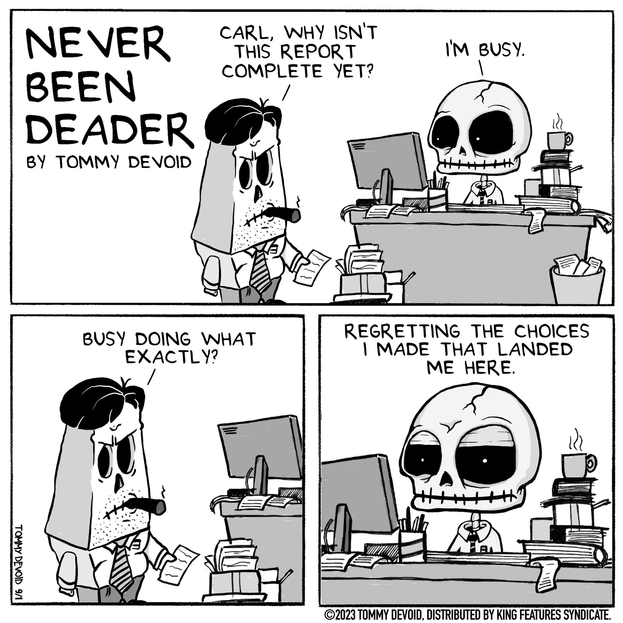 Motor vehicle OCR: TOMMY DEVOID 9/1 NEVER BEEN DEADER BY TOMMY DEVOID CARLWHY ISN'T THIS REPORT COMPLETE YET? / BUSY DOING WHAT EXACTLY? I'M BUSY. +++ REGRETTING THE CHOICES I MADE THAT LANDED ME HERE. ?2023 TOMMY DEVOIDDISTRIBUTED BY KING FEATURES SYNDICATE. TOMMY DEVOID 9/1 NEVER BEEN DEADER BY TOMMY DEVOID CARLWHY ISN'T THIS REPORT COMPLETE YET ? / BUSY DOING WHAT EXACTLY ? I'M BUSY . +++ REGRETTING THE CHOICES I MADE THAT LANDED ME HERE . ?2023 TOMMY DEVOIDDISTRIBUTED BY KING FEATURES SYNDICATE .