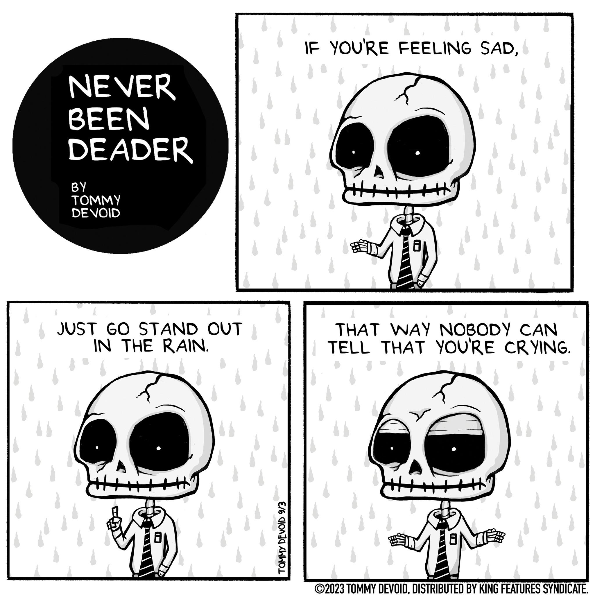 Jaw OCR: NEVER BEEN DEADER BY TOMMY DE VOID JUST GO STAND OUT IN THE RAIN. - TOMMY DEVOID 9/3 IF YOU'RE FEELING SADTHAT WAY NOBODY CAN TELL THAT YOU'RE CRYING. - ?2023 TOMMY DEVOIDDISTRIBUTED BY KING FEATURES SYNDICATE. NEVER BEEN DEADER BY TOMMY DE VOID JUST GO STAND OUT IN THE RAIN . - TOMMY DEVOID 9/3 IF YOU'RE FEELING SADTHAT WAY NOBODY CAN TELL THAT YOU'RE CRYING . - ?2023 TOMMY DEVOIDDISTRIBUTED BY KING FEATURES SYNDICATE .