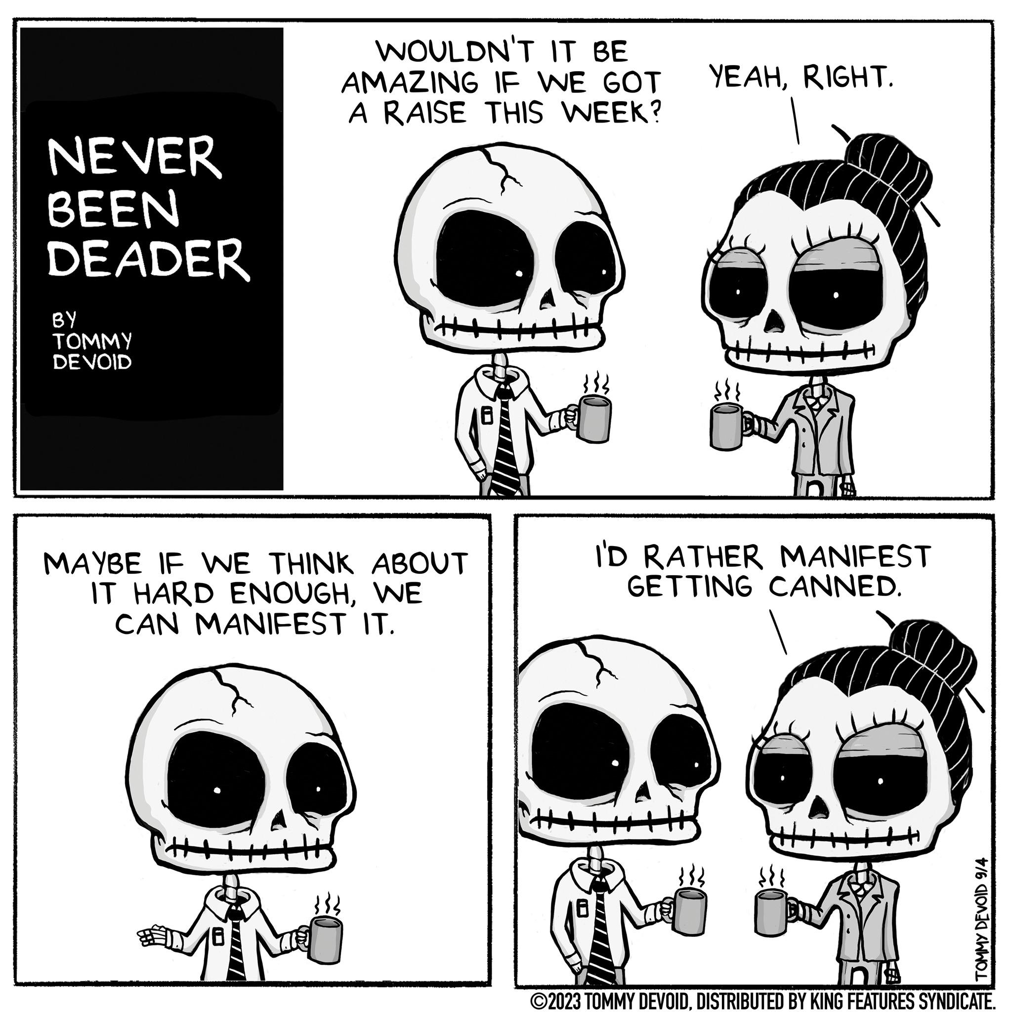 Font OCR: NEVER BEEN DEADER BY TOMMY DE VOID MAYBE IF WE THINK ABOUT IT HARD ENOUGHWE CAN MANIFEST IT. 18 WOULDN'T IT BE AMAZING IF WE GOT YEAHRIGHT. A RAISE THIS WEEK? TIME I'D RATHER MANIFEST GETTING CANNED. {{{ TOMMY DEVOID 9/4 na ?2023 TOMMY DEVOIDDISTRIBUTED BY KING FEATURES SYNDICATE. NEVER BEEN DEADER BY TOMMY DE VOID MAYBE IF WE THINK ABOUT IT HARD ENOUGHWE CAN MANIFEST IT . 18 WOULDN'T IT BE AMAZING IF WE GOT YEAHRIGHT . A RAISE THIS WEEK ? TIME I'D RATHER MANIFEST GETTING CANNED . { { { TOMMY DEVOID 9/4 na ?2023 TOMMY DEVOIDDISTRIBUTED BY KING FEATURES SYNDICATE .