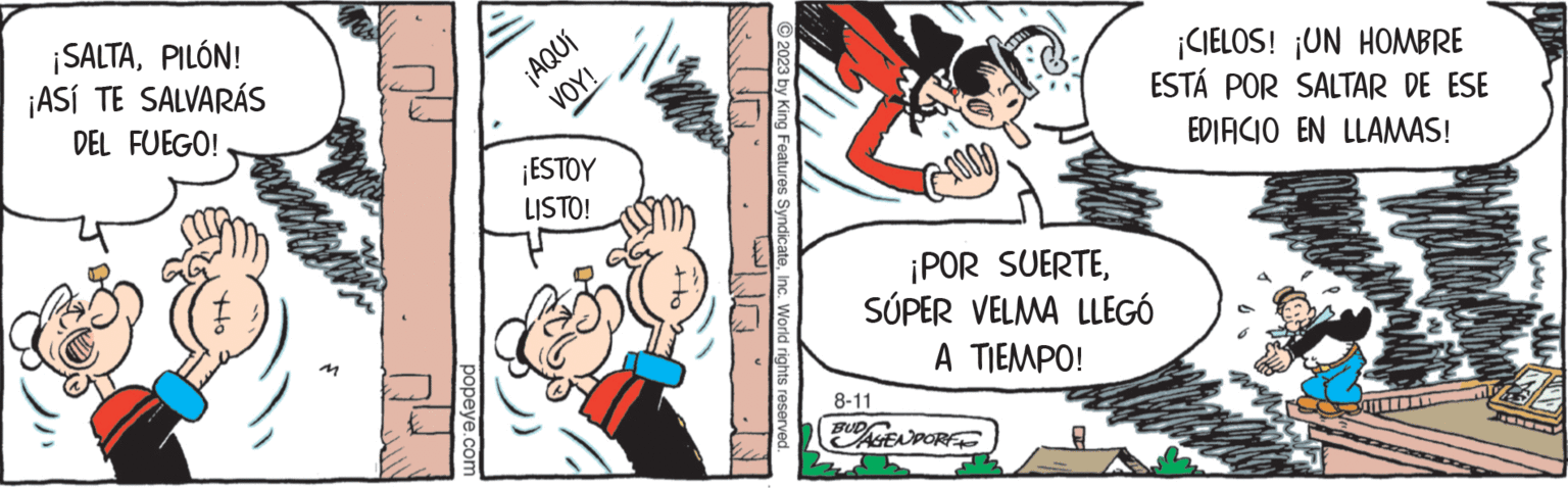 Interaction OCR: ¡SALTAPILÓN! ¡ASÍ TE SALVARÁS DEL FUEGO! Ho popeye.com ¡AQUÍ VOY! ¡ESTOY LISTO! © 2023 by King Features SyndicateInc. World rights reserved. 8-11 BRI ¡POR SUERTESÚPER VELMA LLEGÓ A TIEMPO! BUDAGENPORT ¡CIELOS! ¡UN HOMBRE ESTÁ POR SALTAR DE ESE EDIFICIO EN LLAMAS! www.w ¡ SALTAPILÓN ! ¡ ASÍ TE SALVARÁS DEL FUEGO ! Ho popeye.com ¡ AQUÍ VOY ! ¡ ESTOY LISTO ! © 2023 by King Features SyndicateInc. World rights reserved . 8-11 BRI ¡ POR SUERTESÚPER VELMA LLEGÓ A TIEMPO ! BUDAGENPORT ¡ CIELOS ! ¡ UN HOMBRE ESTÁ POR SALTAR DE ESE EDIFICIO EN LLAMAS ! www.w