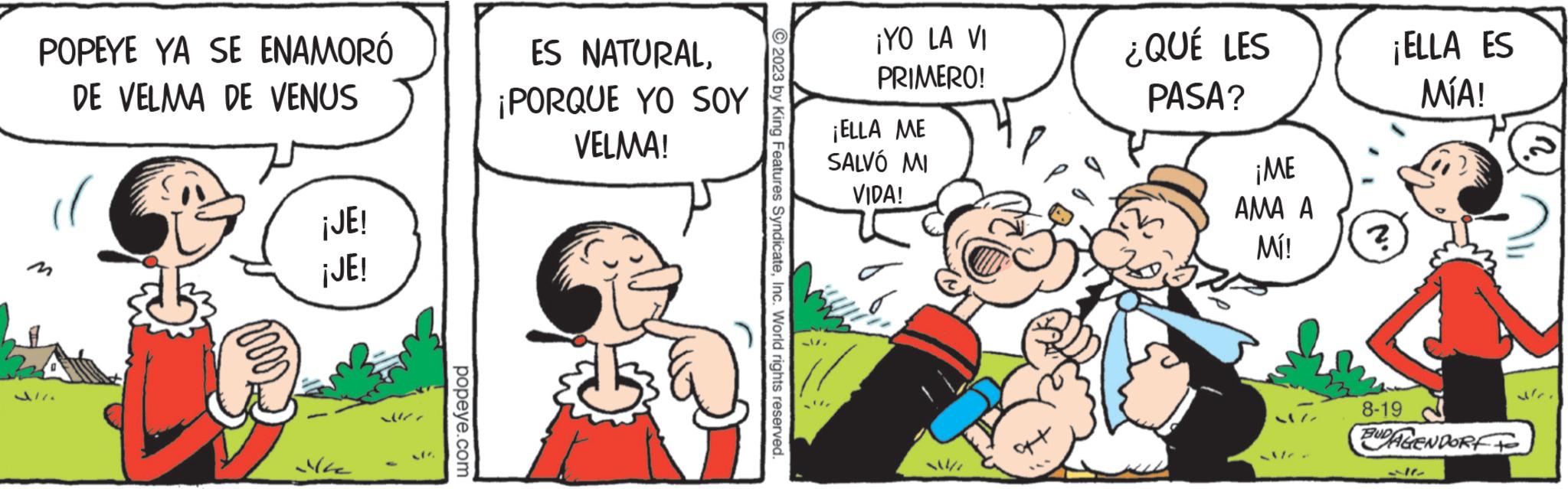 Interaction OCR: POPEYE YA SE ENAMORÓ DE VELMA DE VENUS C ¡JE! ¡JE! Me ? ? /"popeye.com ES NATURAL¡PORQUE YO SOY VELMA! © 2023 by King Features SyndicateInc. World rights reserved. ¡YO LA VI PRIMERO! ¡ELLA ME SALVÓ MI VIDA! ¿QUÉ LES PASA? ¡ME AMA A Mí! ¡ELLA ES MÍA! ? 8-19 BUDAGENDORF POPEYE YA SE ENAMORÓ DE VELMA DE VENUS C ¡ JE ! ¡ JE ! Me ? ? / "popeye.com ES NATURAL¡ PORQUE YO SOY VELMA ! © 2023 by King Features SyndicateInc. World rights reserved . ¡ YO LA VI PRIMERO ! ¡ ELLA ME SALVÓ MI VIDA ! ¿ QUÉ LES PASA ? ¡ ME AMA A Mí ! ¡ ELLA ES MÍA ! ? 8-19 BUDAGENDORF