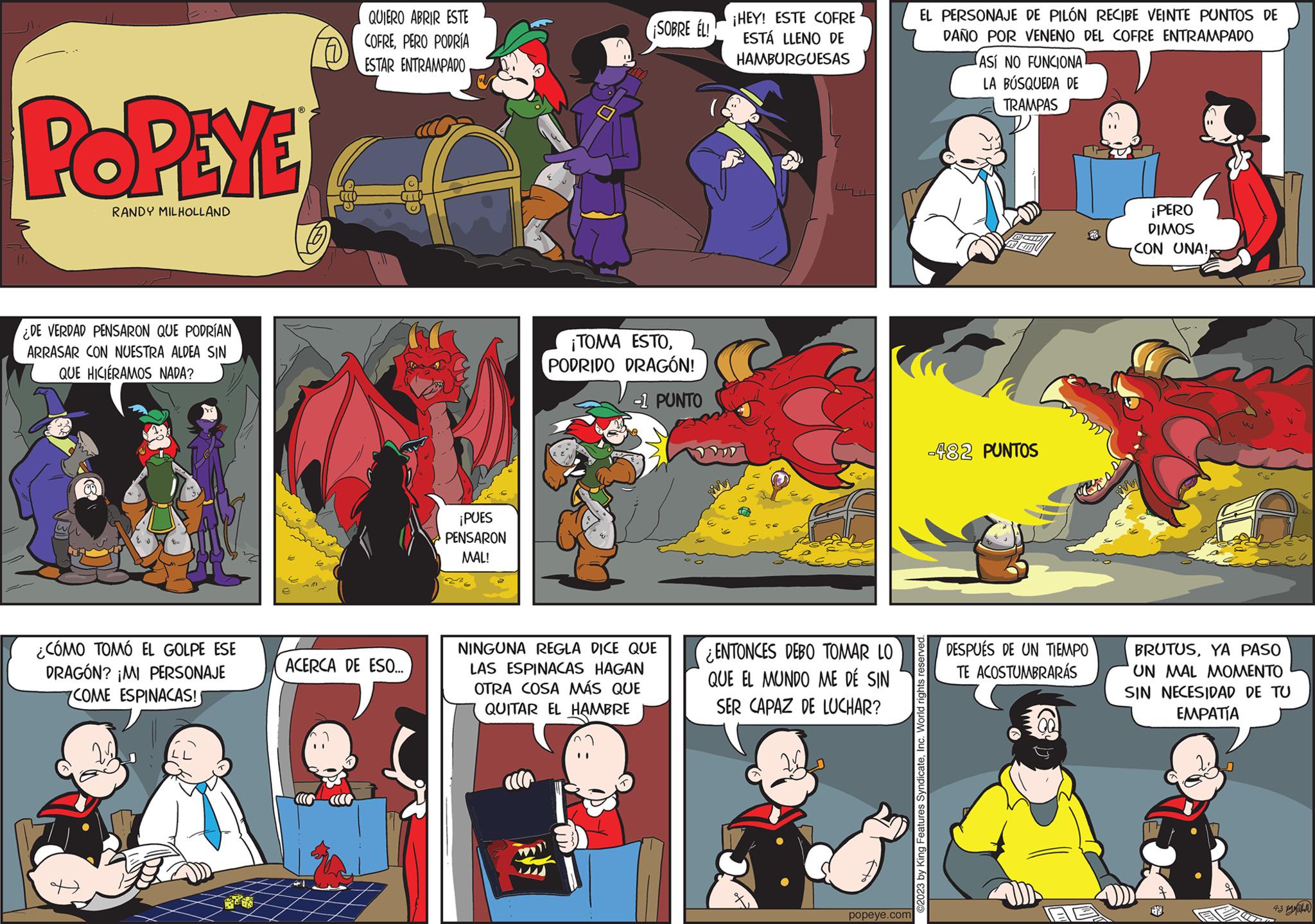 Fiction OCR: POPEYE RANDY MILHOLLAND ¿DE VERDAD PENSARON QUE PODRÍAN ARRASAR CON NUESTRA ALDEA SIN QUE HICIERAMOS NADA? ¿CÓMO TOMÓ EL GOLPE ESE DRAGÓN? ¡MI PERSONAJE COME ESPINACAS! QUIERO ABRIR ESTE COFREPERO PODRÍA ESTAR ENTRAMPADO ACERCA DE ESO... ¡PUES PENSARON MAL! ^ TEN SOBRE EL!! ¡TOMA ESTOPODRIDO DRAGÓN! -1 PUNTO NINGUNA REGLA DICE QUE LAS ESPINACAS HAGAN OTRA COSA MÁS QUE QUITAR EL HAMBRE ¡HEY! ESTE COFRE ESTÁ LLENO DE HAMBURGUESAS ENTONCES DEBO TOMAR LO QUE EL MUNDO ME DÉ SIN SER CAPAZ DE LUCHAR? popeye.com EL PERSONAJE DE PILÓN RECIBE VEINTE PUNTOS DE DAÑO POR VENENO DEL COFRE ENTRAMPADO ASÍ NO FUNCIONA LA BÚSQUEDA DE TRAMPAS ?2023 by King Features SyndicateInc. World rights reserved. -482 PUNTOS DESPUÉS DE UN TIEMPO TE ACOSTUMBRARÁS GE ¡PERO DIMOS CON UNA!Rivin BRUTUSYA PASO UN MAL MOMENTO SIN NECESIDAD DE TU EMPATÍA 4.3 M POPEYE RANDY MILHOLLAND ¿ DE VERDAD PENSARON QUE PODRÍAN ARRASAR CON NUESTRA ALDEA SIN QUE HICIERAMOS NADA ? ¿ CÓMO TOMÓ EL GOLPE ESE DRAGÓN ? ¡ MI PERSONAJE COME ESPINACAS ! QUIERO ABRIR ESTE COFREPERO PODRÍA ESTAR ENTRAMPADO ACERCA DE ESO ... ¡ PUES PENSARON MAL ! ^ TEN SOBRE EL !! ¡ TOMA ESTOPODRIDO DRAGÓN ! -1 PUNTO NINGUNA REGLA DICE QUE LAS ESPINACAS HAGAN OTRA COSA MÁS QUE QUITAR EL HAMBRE ¡ HEY ! ESTE COFRE ESTÁ LLENO DE HAMBURGUESAS ENTONCES DEBO TOMAR LO QUE EL MUNDO ME DÉ SIN SER CAPAZ DE LUCHAR ? popeye.com EL PERSONAJE DE PILÓN RECIBE VEINTE PUNTOS DE DAÑO POR VENENO DEL COFRE ENTRAMPADO ASÍ NO FUNCIONA LA BÚSQUEDA DE TRAMPAS ?2023 by King Features SyndicateInc. World rights reserved . -482 PUNTOS DESPUÉS DE UN TIEMPO TE ACOSTUMBRARÁS GE ¡ PERO DIMOS CON UNA !Rivin BRUTUSYA PASO UN MAL MOMENTO SIN NECESIDAD DE TU EMPATÍA 4.3 M