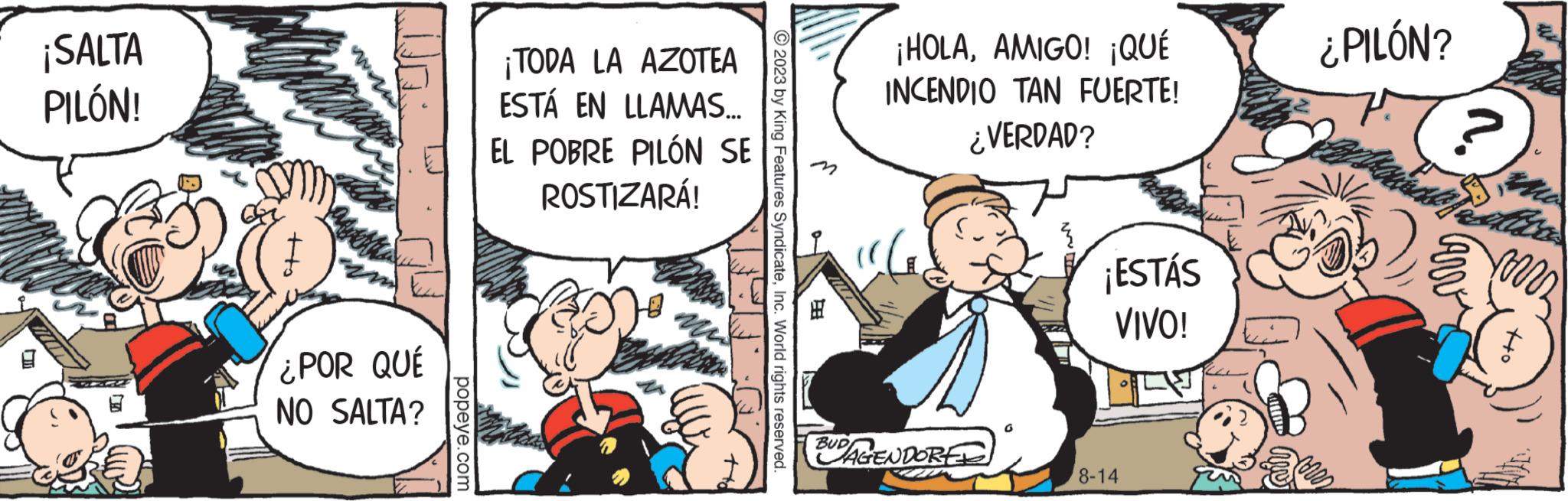 Comic book OCR: ¡SALTA PILÓN! Opony aquette ¿POR QUÉ NO SALTA? popeye.com ¡TODA LA AZOTEA ESTÁ EN LLAMAS... EL POBRE PILÓN SE ROSTIZARÁ! mi m ?2023 by King Features SyndicateInc. World rights reserved. 2.8 BUD ¡HOLAAMIGO! ¡QUÉ INCENDIO TAN FUERTE! ¿VERDAD? AGENDORED ¡ESTÁS VIVO! 8-14 ¿PILÓN? ? Carv off ¡ SALTA PILÓN ! Opony aquette ¿ POR QUÉ NO SALTA ? popeye.com ¡ TODA LA AZOTEA ESTÁ EN LLAMAS ... EL POBRE PILÓN SE ROSTIZARÁ ! mi m ?2023 by King Features SyndicateInc. World rights reserved . 2.8 BUD ¡ HOLAAMIGO ! ¡ QUÉ INCENDIO TAN FUERTE ! ¿ VERDAD ? AGENDORED ¡ ESTÁS VIVO ! 8-14 ¿ PILÓN ? ? Carv off