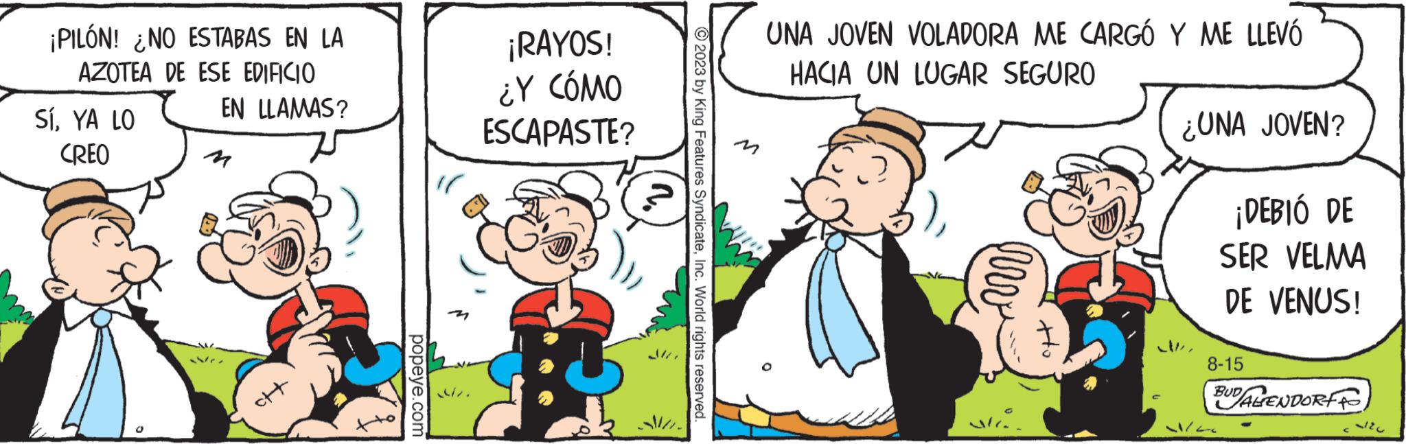 Pleased OCR: ¡PILÓN! ¿NO ESTABAS EN LA AZOTEA DE ESE EDIFICIO SÍYA LO CREO EN LLAMAS? ctt popeye.com ¡RAYOS! ¿Y CÓMO ESCAPASTE? © 2023 by King Features SyndicateInc. World rights reserved. UNA JOVEN VOLADORA ME CARGO Y ME LLEVÓ HACIA UN LUGAR SEGURO hv Mic ¿UNA JOVEN? ¡DEBIÓ DE SER VELMA DE VENUS! 8-15 1/6 BUDALENDORF 2127 ¡ PILÓN ! ¿ NO ESTABAS EN LA AZOTEA DE ESE EDIFICIO SÍYA LO CREO EN LLAMAS ? ctt popeye.com ¡ RAYOS ! ¿ Y CÓMO ESCAPASTE ? © 2023 by King Features SyndicateInc. World rights reserved . UNA JOVEN VOLADORA ME CARGO Y ME LLEVÓ HACIA UN LUGAR SEGURO hv Mic ¿ UNA JOVEN ? ¡ DEBIÓ DE SER VELMA DE VENUS ! 8-15 1/6 BUDALENDORF 2127