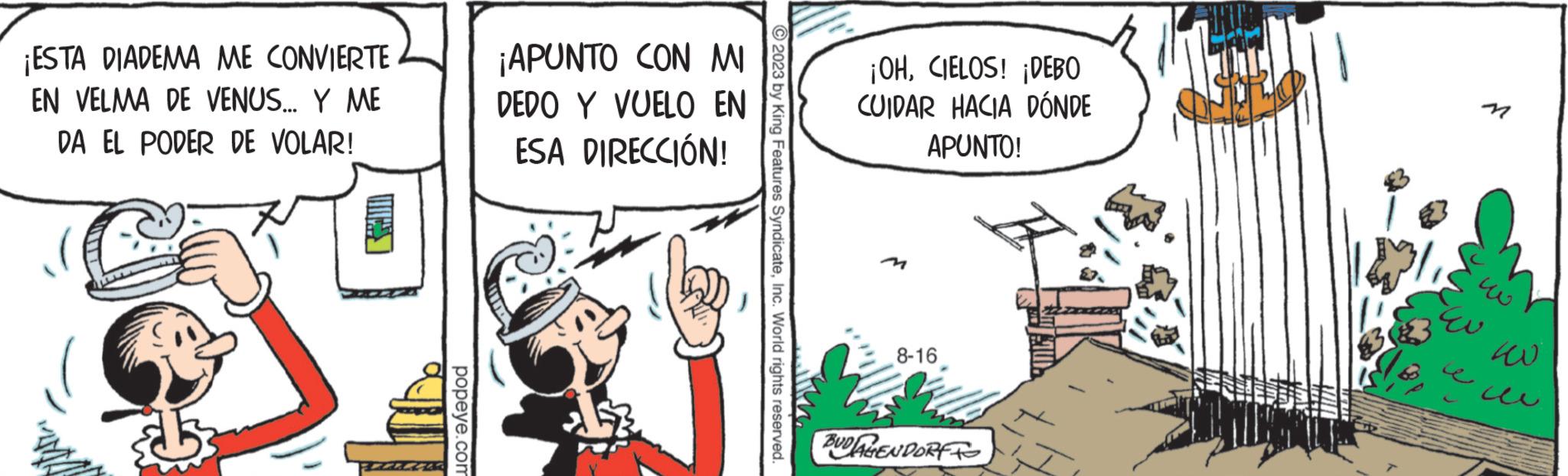 Comic book OCR: ¡ESTA DIADEMA ME CONVIERTE EN VELMA DE VENUS... Y ME DA EL PODER DE VOLAR! 53 popeye.com ¡APUNTO CON MI DEDO Y VUELO EN ESA DIRECCIÓN! ?2023 by King Features SyndicateInc. World rights reserved. ¡OHCIELOS! ¡DEBO CUIDAR HACIA DÓNDE APUNTO! 8-16 BUDAGENDORF EU 400 ¡ ESTA DIADEMA ME CONVIERTE EN VELMA DE VENUS ... Y ME DA EL PODER DE VOLAR ! 53 popeye.com ¡ APUNTO CON MI DEDO Y VUELO EN ESA DIRECCIÓN ! ?2023 by King Features SyndicateInc. World rights reserved . ¡ OHCIELOS ! ¡ DEBO CUIDAR HACIA DÓNDE APUNTO ! 8-16 BUDAGENDORF EU 400