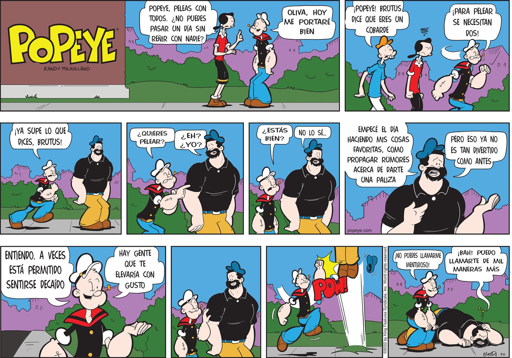 Comics OCR: POPEYE RANDY MILHOLLAND ¡YA SUPE LO QUE DICESBRUTUS! berm ENTIENDO. A VECES ESTÁ PERMITIDO SENTIRSE DECAÍDO 0.0 ??? w POPEYEPELEAS CON TODOS. ¿NO PUEDES PASAR UN DÍA SIN RENIR CON NADIE? ¿QUIERES PELEAR? HAY GENTE QUE TE ELEVARÍA CON GUSTO ¿EH? ¿YO? An OLIVAHOY ME PORTARÉ BIEN ¿ESTÁS BIEN? Eu NO LO SÉ.... PON POPEYE! BRUTUS DICE QUE ERES UN COBARDE EMPECÉ EL DÍA HACIENDO MIS COSAS FAVORITASCOMO PROPAGAR RUMORES ACERCA DE DARTE UNA PALIZA popeye.com ?2023 by King Features SyndicateInc. World rights reserved. NO PUEDES LLAMARME MENTIROSO! HTT ¡PARA PELEAR SE NECESITAN DOS! 00 Eur PERO ESO YA NO ES TAN DIVERTIDO COMO ANTESnn ¡BAH! PUEDO LLAMARTE DE MIL MANERAS MÁS ??????? 9:10 POPEYE RANDY MILHOLLAND ¡ YA SUPE LO QUE DICESBRUTUS ! berm ENTIENDO . A VECES ESTÁ PERMITIDO SENTIRSE DECAÍDO 0.0 ??? w POPEYEPELEAS CON TODOS . ¿ NO PUEDES PASAR UN DÍA SIN RENIR CON NADIE ? ¿ QUIERES PELEAR ? HAY GENTE QUE TE ELEVARÍA CON GUSTO ¿ EH ? ¿ YO ? An OLIVAHOY ME PORTARÉ BIEN ¿ ESTÁS BIEN ? Eu NO LO SÉ .... PON POPEYE ! BRUTUS DICE QUE ERES UN COBARDE EMPECÉ EL DÍA HACIENDO MIS COSAS FAVORITASCOMO PROPAGAR RUMORES ACERCA DE DARTE UNA PALIZA popeye.com ?2023 by King Features SyndicateInc. World rights reserved . NO PUEDES LLAMARME MENTIROSO ! HTT ¡ PARA PELEAR SE NECESITAN DOS ! 00 Eur PERO ESO YA NO ES TAN DIVERTIDO COMO ANTESnn ¡ BAH ! PUEDO LLAMARTE DE MIL MANERAS MÁS ??????? 9:10