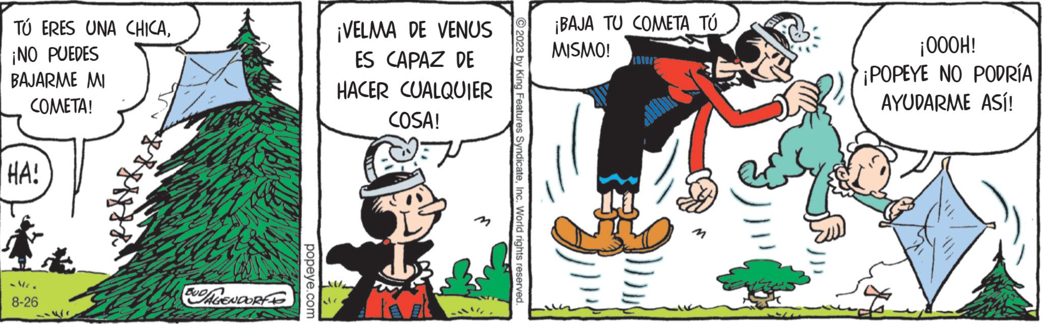 Illustration OCR: TÚ ERES UNA CHICA¡NO PUEDES BAJARME MI COMETA! HA! -MC 8-26 BUDALENDORFO popeye.com ¡VELMA DE VENUS ES CAPAZ DE HACER CUALQUIER COSA! © 2023 by King Features SyndicateInc. World rights reserved. ¡BAJA TU COMETA TÚ MISMO! all ¡000H! ¡POPEYE NO PODRÍA AYUDARME ASÍ! TÚ ERES UNA CHICA¡ NO PUEDES BAJARME MI COMETA ! HA ! -MC 8-26 BUDALENDORFO popeye.com ¡ VELMA DE VENUS ES CAPAZ DE HACER CUALQUIER COSA ! © 2023 by King Features SyndicateInc. World rights reserved . ¡ BAJA TU COMETA TÚ MISMO ! all ¡ 000H ! ¡ POPEYE NO PODRÍA AYUDARME ASÍ !