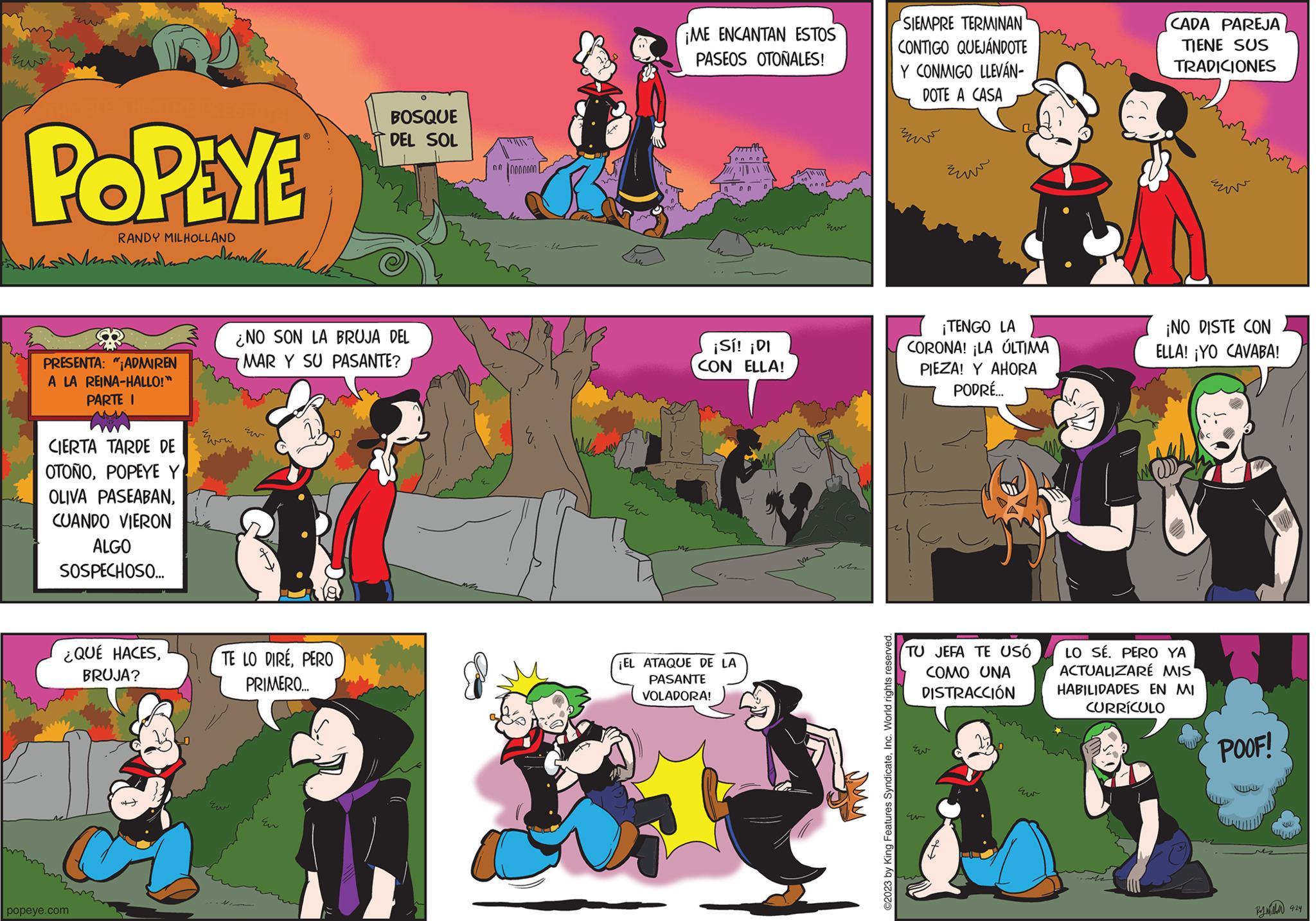 Fictional character OCR: POPEYE RANDY MILHOLLAND PRESENTA: "¡ADMIREN A LA REINA-HALLO!" PARTE I CIERTA TARDE DE OTOÑOPOPEYE Y OLIVA PASEABANCUANDO VIERON ALGO SOSPECHOSO... ¿QUÉ HACESBRUJA? popeye.com Marthe ???? ¿NO SON LA BRUJA DEL MAR Y SU PASANTE? TE LO DIREPERO PRIMERO.... BOSQUE DEL SOL Eur 000000000 ¡ME ENCANTAN ESTOS PASEOS OTOÑALES! ¡Sí! ¡DI CON ELLA! ¡EL ATAQUE DE LA PASANTE VOLADORA! ©2023 by King Features SyndicateInc. World rights reserved. SIEMPRE TERMINAN CONTIGO QUEJÁNDOTE Y CONMIGO LLEVÁN- DOTE A CASA ???? ¡TENGO LA CORONA! LA ÚLTIMA PIEZA! Y AHORA PODRÉ... ???? TU JEFA TE USÓ COMO UNA DISTRACCIÓN ???? w ?? CADA PAREJA TIENE SUS TRADICIONES E ¡NO DISTE CON ELLA! ¡YO CAVABA! LO SÉ. PERO YA ACTUALIZARÉ MIS HABILIDADES EN MI CURRÍCULO POOF! Byneha 9:24 POPEYE RANDY MILHOLLAND PRESENTA : " ¡ ADMIREN A LA REINA - HALLO ! " PARTE I CIERTA TARDE DE OTOÑOPOPEYE Y OLIVA PASEABANCUANDO VIERON ALGO SOSPECHOSO ... ¿ QUÉ HACESBRUJA ? popeye.com Marthe ???? ¿ NO SON LA BRUJA DEL MAR Y SU PASANTE ? TE LO DIREPERO PRIMERO .... BOSQUE DEL SOL Eur 000000000 ¡ ME ENCANTAN ESTOS PASEOS OTOÑALES ! ¡ Sí ! ¡ DI CON ELLA ! ¡ EL ATAQUE DE LA PASANTE VOLADORA ! © 2023 by King Features SyndicateInc. World rights reserved . SIEMPRE TERMINAN CONTIGO QUEJÁNDOTE Y CONMIGO LLEVÁN DOTE A CASA ???? ¡ TENGO LA CORONA ! LA ÚLTIMA PIEZA ! Y AHORA PODRÉ ... ???? TU JEFA TE USÓ COMO UNA DISTRACCIÓN ???? w ?? CADA PAREJA TIENE SUS TRADICIONES E ¡ NO DISTE CON ELLA ! ¡ YO CAVABA ! LO SÉ . PERO YA ACTUALIZARÉ MIS HABILIDADES EN MI CURRÍCULO POOF ! Byneha 9:24