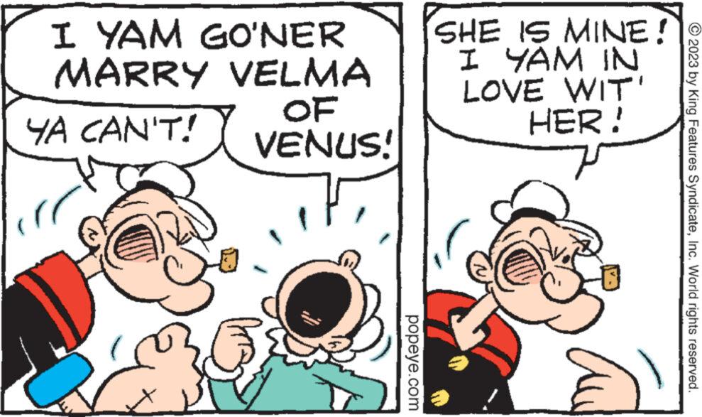 Jaw OCR: I YAM GO'NER MARRY VELMA YA CAN'T! OF VENUS! www.go www popeye.com SHE IS MINE! I YAM IN LOVE WIT' HER! 7 © 2023 by King Features SyndicateInc. World rights reserved. I YAM GO'NER MARRY VELMA YA CAN'T ! OF VENUS ! www.go www popeye.com SHE IS MINE ! I YAM IN LOVE WIT ' HER ! 7 © 2023 by King Features SyndicateInc. World rights reserved .