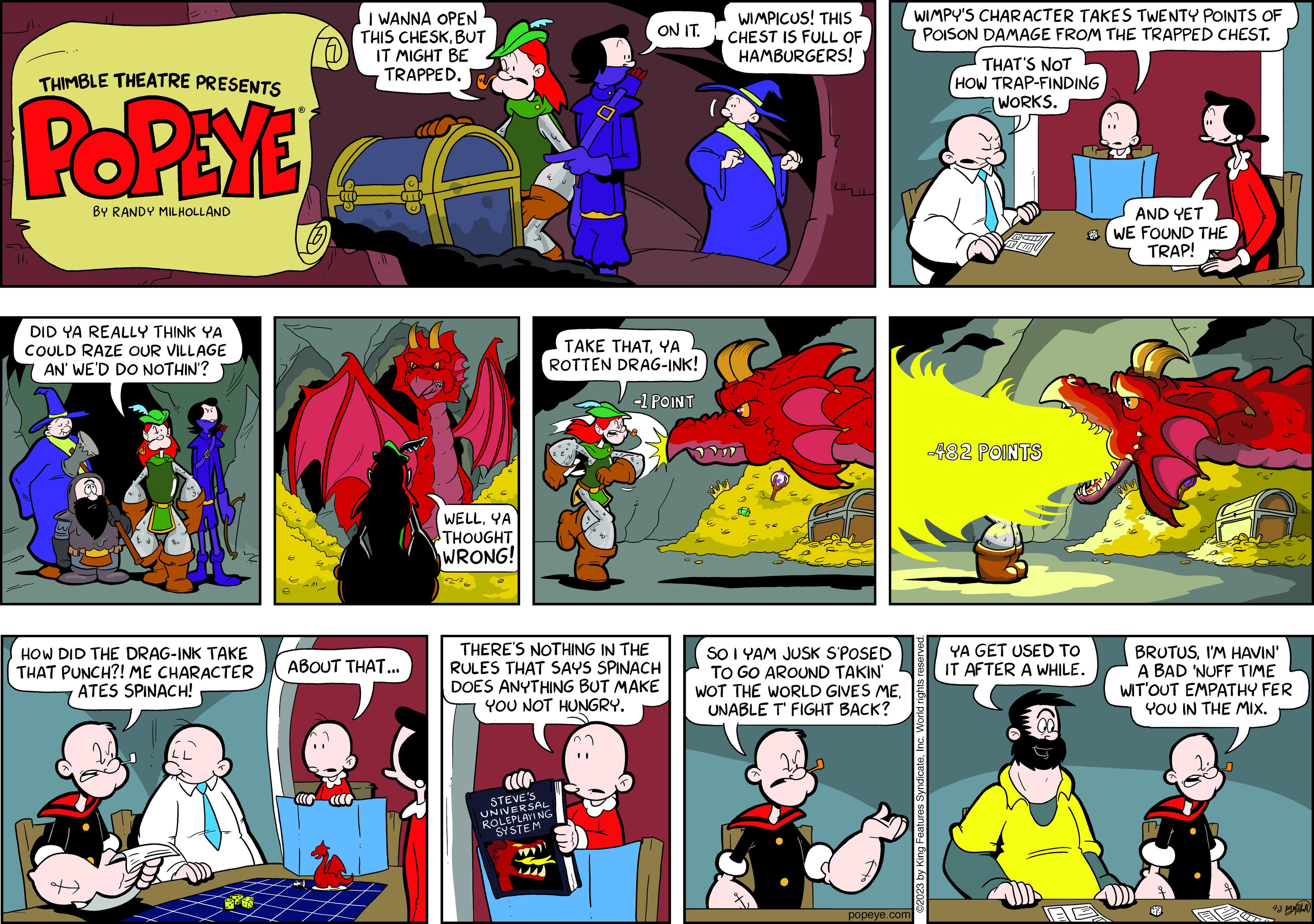 Fiction OCR: THIMBLE THEATRE PRESENTS POPEYE BY RANDY MILHOLLAND DID YA REALLY THINK YA COULD RAZE OUR VILLAGE AN' WE'D DO NOTHIN'? HOW DID THE DRAG-INK TAKE THAT PUNCH?! ME CHARACTER ATES SPINACH! I WANNA OPEN THIS CHESKBUT IT MIGHT BE TRAPPED. ABOUT THAT... WELLYA THOUGHT WRONG! ON IT. TAKE THATYA ROTTEN DRAG-INK! -1 POINT THERE'S NOTHING IN THE RULES THAT SAYS SPINACH DOES ANYTHING BUT MAKE YOU NOT HUNGRY. STEVE'S UNIVERSAL ROLEPLAYING SYSTEM WIMPICUS! THIS CHEST IS FULL OF HAMBURGERS! SO IYAM JUSK S'POSED TO GO AROUND TAKIN' WOT THE WORLD GIVES ME. UNABLE T' FIGHT BACK? popeye.com WIMPY'S CHARACTER TAKES TWENTY POINTS OF POISON DAMAGE FROM THE TRAPPED CHEST. ©2023 by King Features SyndicateInc. World rights reserved. THAT'S NOT HOW TRAP-FINDING WORKS. -482 POINTS YA GET USED TO IT AFTER A WHILE. AND YET WE FOUND THE TRAP! Rivin BRUTUSI'M HAVIN' A BAD 'NUFF TIME WIT'OUT EMPATHY FER YOU IN THE MIX. S 93 ?? THIMBLE THEATRE PRESENTS POPEYE BY RANDY MILHOLLAND DID YA REALLY THINK YA COULD RAZE OUR VILLAGE AN ' WE'D DO NOTHIN ' ? HOW DID THE DRAG - INK TAKE THAT PUNCH ?! ME CHARACTER ATES SPINACH ! I WANNA OPEN THIS CHESKBUT IT MIGHT BE TRAPPED . ABOUT THAT ... WELLYA THOUGHT WRONG ! ON IT . TAKE THATYA ROTTEN DRAG - INK ! -1 POINT THERE'S NOTHING IN THE RULES THAT SAYS SPINACH DOES ANYTHING BUT MAKE YOU NOT HUNGRY . STEVE'S UNIVERSAL ROLEPLAYING SYSTEM WIMPICUS ! THIS CHEST IS FULL OF HAMBURGERS ! SO IYAM JUSK S'POSED TO GO AROUND TAKIN ' WOT THE WORLD GIVES ME . UNABLE T ' FIGHT BACK ? popeye.com WIMPY'S CHARACTER TAKES TWENTY POINTS OF POISON DAMAGE FROM THE TRAPPED CHEST . © 2023 by King Features SyndicateInc. World rights reserved . THAT'S NOT HOW TRAP - FINDING WORKS . -482 POINTS YA GET USED TO IT AFTER A WHILE . AND YET WE FOUND THE TRAP ! Rivin BRUTUSI'M HAVIN ' A BAD ' NUFF TIME WIT'OUT EMPATHY FER YOU IN THE MIX . S 93 ??