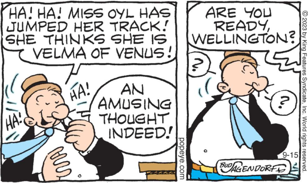 People OCR: HA! HA! MISS OYL HAS JUMPED HER TRACK! SHE THINKS SHE IS VELMA OF VENUS! HA: verz HA! AN AMUSING THOUGHT INDEED! popeye.com ARE YOU READYWELLINGTON? ? 9-15 BUDAGENDORFE © 2023 by King Features SyndicateInc. World rights reserved. HA ! HA ! MISS OYL HAS JUMPED HER TRACK ! SHE THINKS SHE IS VELMA OF VENUS ! HA : verz HA ! AN AMUSING THOUGHT INDEED ! popeye.com ARE YOU READYWELLINGTON ? ? 9-15 BUDAGENDORFE © 2023 by King Features SyndicateInc. World rights reserved .