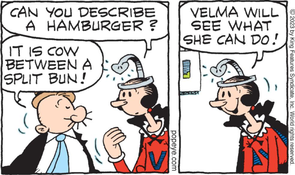 Interaction OCR: CAN YOU DESCRIBE A HAMBURGER ? IT IS COW BETWEEN A SPLIT BUN! popeye.com VELMA WILL SEE WHAT SHE CAN DO! © 2023 by King Features SyndicateInc. World rights reserved. CAN YOU DESCRIBE A HAMBURGER ? IT IS COW BETWEEN A SPLIT BUN ! popeye.com VELMA WILL SEE WHAT SHE CAN DO ! © 2023 by King Features SyndicateInc. World rights reserved .