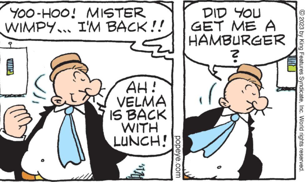 Interaction OCR: YOO-HOO! MISTER WIMPY... I'M BACK!! 9 AH! VELMA IS BACK WITH LUNCH! popeye.com DID YOU GET ME A HAMBURGER ? © 2023 by King Features SyndicateInc. World rights reserved. YOO - HOO ! MISTER WIMPY ... I'M BACK !! 9 AH ! VELMA IS BACK WITH LUNCH ! popeye.com DID YOU GET ME A HAMBURGER ? © 2023 by King Features SyndicateInc. World rights reserved .