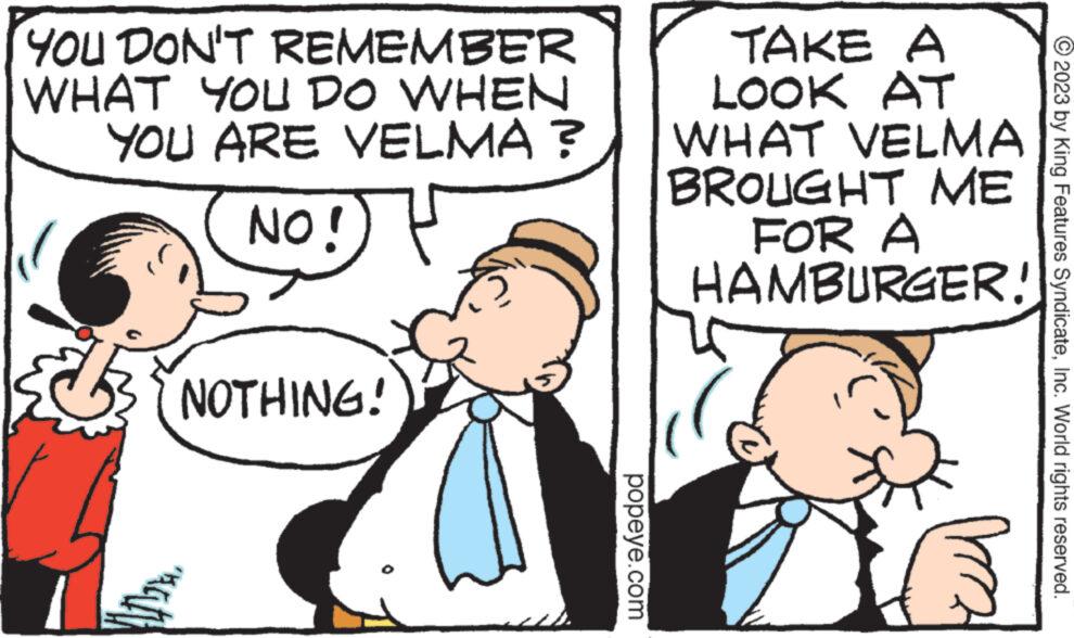 Happy OCR: YOU DON'T REMEMBER WHAT YOU DO WHEN YOU ARE VELMA? (NO! ( NOTHING! "at popeye.com TAKE A LOOK AT WHAT VELMA BROUGHT ME FOR A HAMBURGER! © 2023 by King Features SyndicateInc. World rights reserved. YOU DON'T REMEMBER WHAT YOU DO WHEN YOU ARE VELMA ? ( NO ! ( NOTHING ! " at popeye.com TAKE A LOOK AT WHAT VELMA BROUGHT ME FOR A HAMBURGER ! © 2023 by King Features SyndicateInc. World rights reserved .